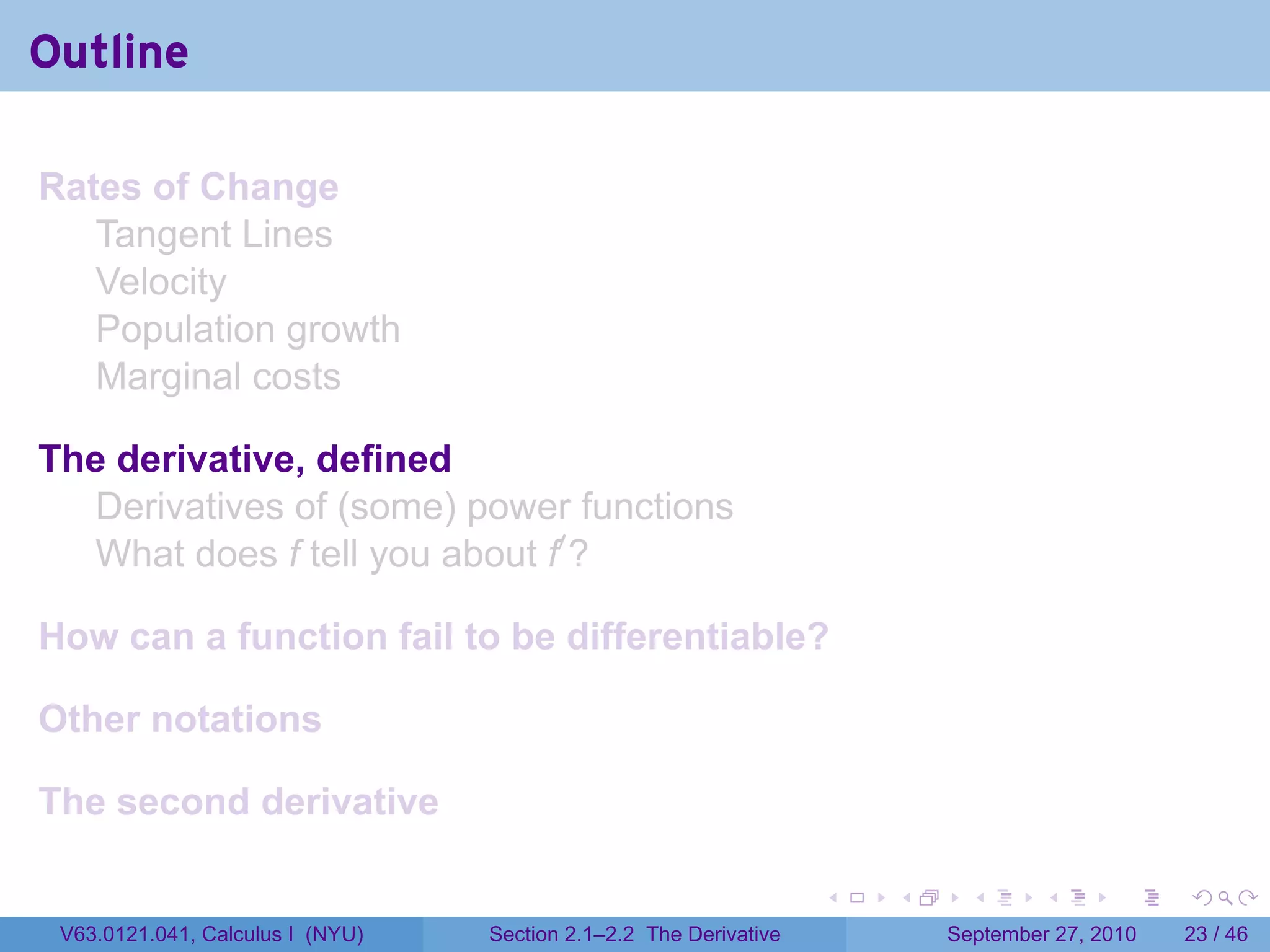 Outline

Rates of Change
   Tangent Lines
   Velocity
   Population growth
   Marginal costs

The derivative, defined
  Derivatives of (some) power functions
  What does f tell you about f′ ?

How can a function fail to be differentiable?

Other notations

The second derivative

                                                                   .   .     .      .      .    .

 V63.0121.041, Calculus I (NYU)   Section 2.1–2.2 The Derivative           September 27, 2010   23 / 46
 