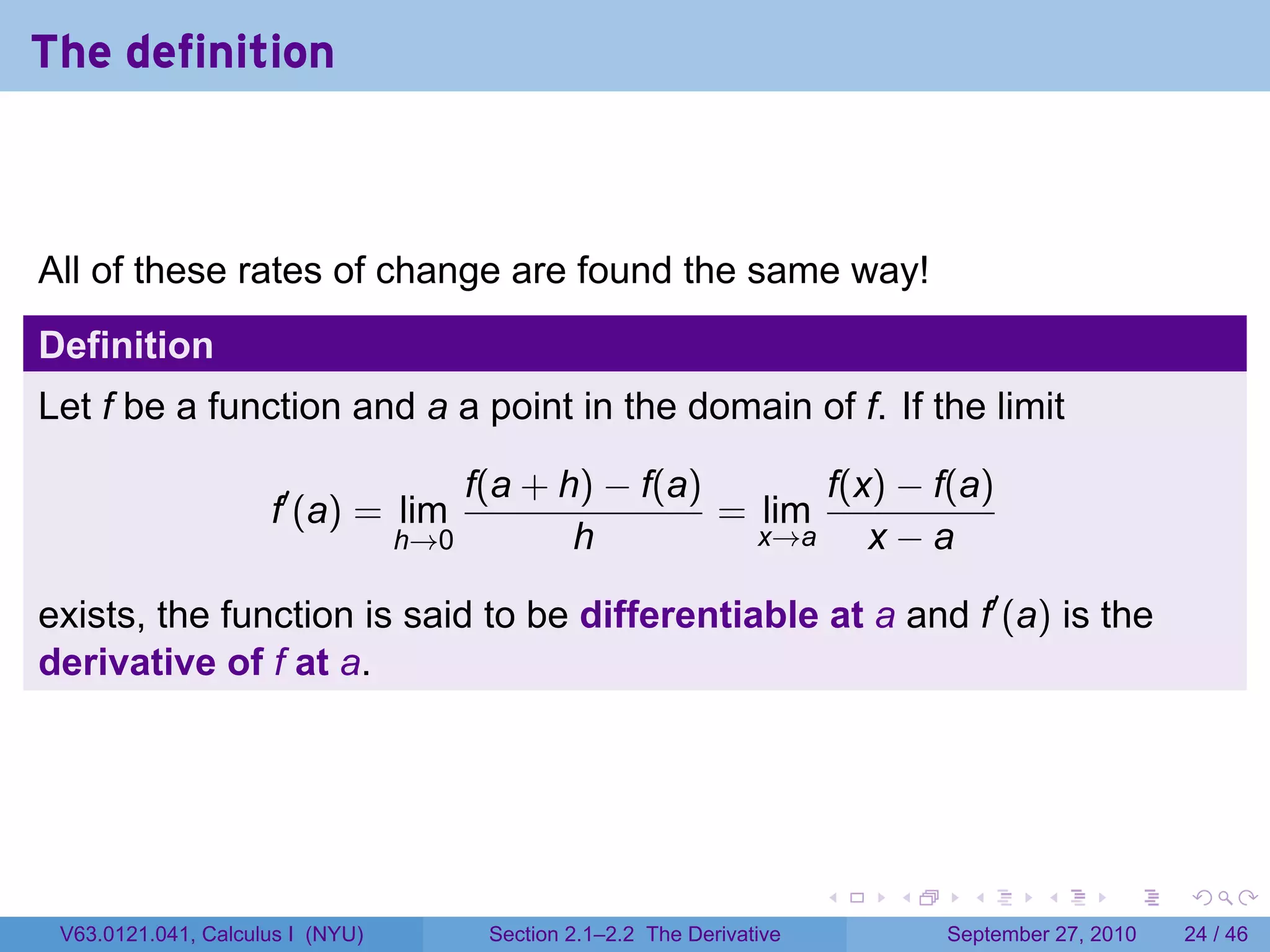 The definition



All of these rates of change are found the same way!
Definition
Let f be a function and a a point in the domain of f. If the limit

                                      f(a + h) − f(a)       f(x) − f(a)
                     f′ (a) = lim                     = lim
                                  h→0        h          x→a    x−a

exists, the function is said to be differentiable at a and f′ (a) is the
derivative of f at a.




                                                                        .   .     .      .      .    .

 V63.0121.041, Calculus I (NYU)        Section 2.1–2.2 The Derivative           September 27, 2010   24 / 46
 