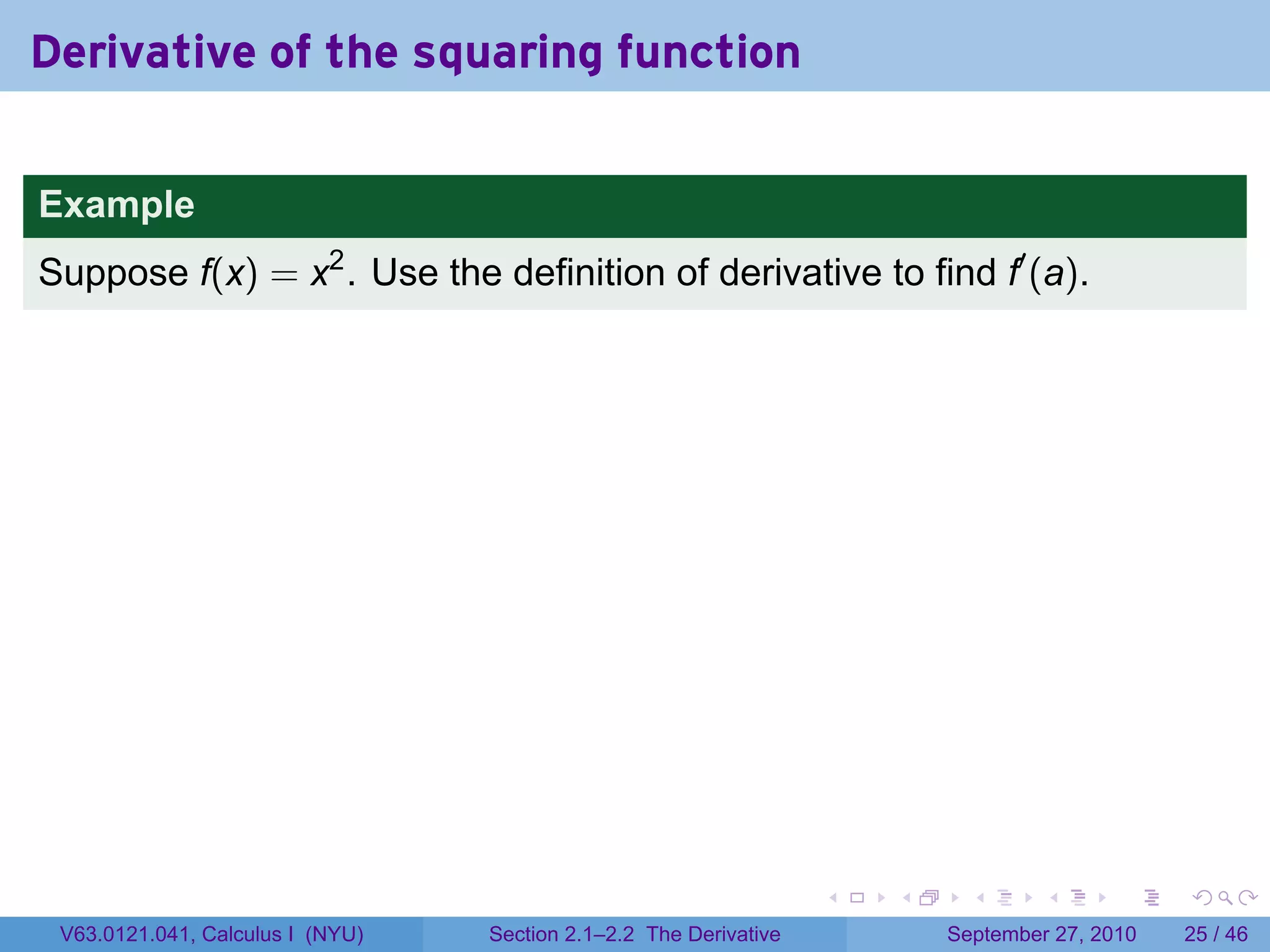 Derivative of the squaring function

Example
Suppose f(x) = x2 . Use the definition of derivative to find f′ (a).




                                                                   .   .     .      .      .    .

 V63.0121.041, Calculus I (NYU)   Section 2.1–2.2 The Derivative           September 27, 2010   25 / 46
 
