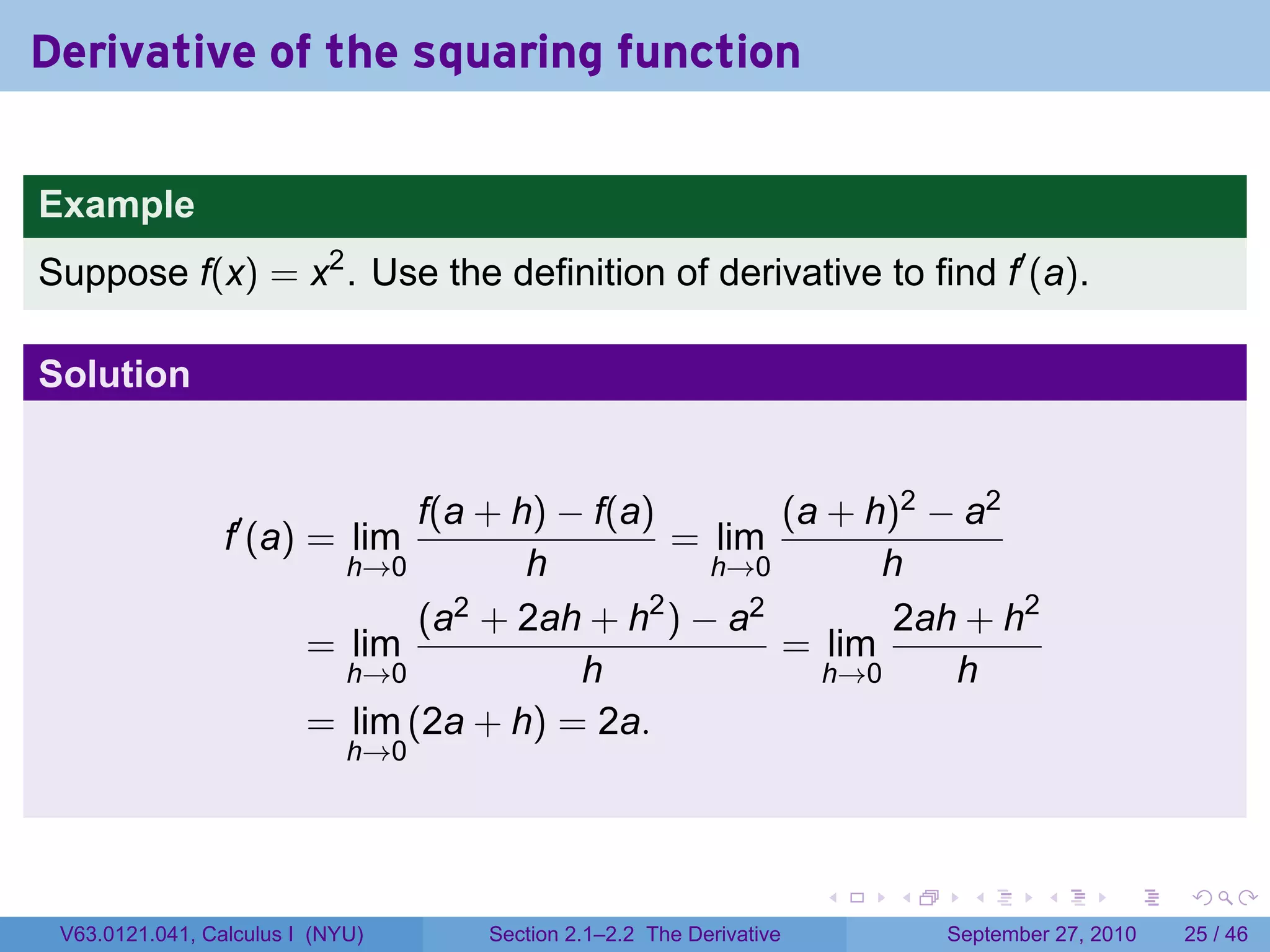 Derivative of the squaring function

Example
Suppose f(x) = x2 . Use the definition of derivative to find f′ (a).

Solution


                                f(a + h) − f(a)       (a + h)2 − a2
                 f′ (a) = lim                   = lim
                           h→0         h          h→0       h
                                (a2 + 2ah + h2 ) − a2        2ah + h2
                         = lim                        = lim
                           h→0            h             h→0     h
                         = lim (2a + h) = 2a.
                             h→0




                                                                    .   .     .      .      .    .

 V63.0121.041, Calculus I (NYU)    Section 2.1–2.2 The Derivative           September 27, 2010   25 / 46
 
