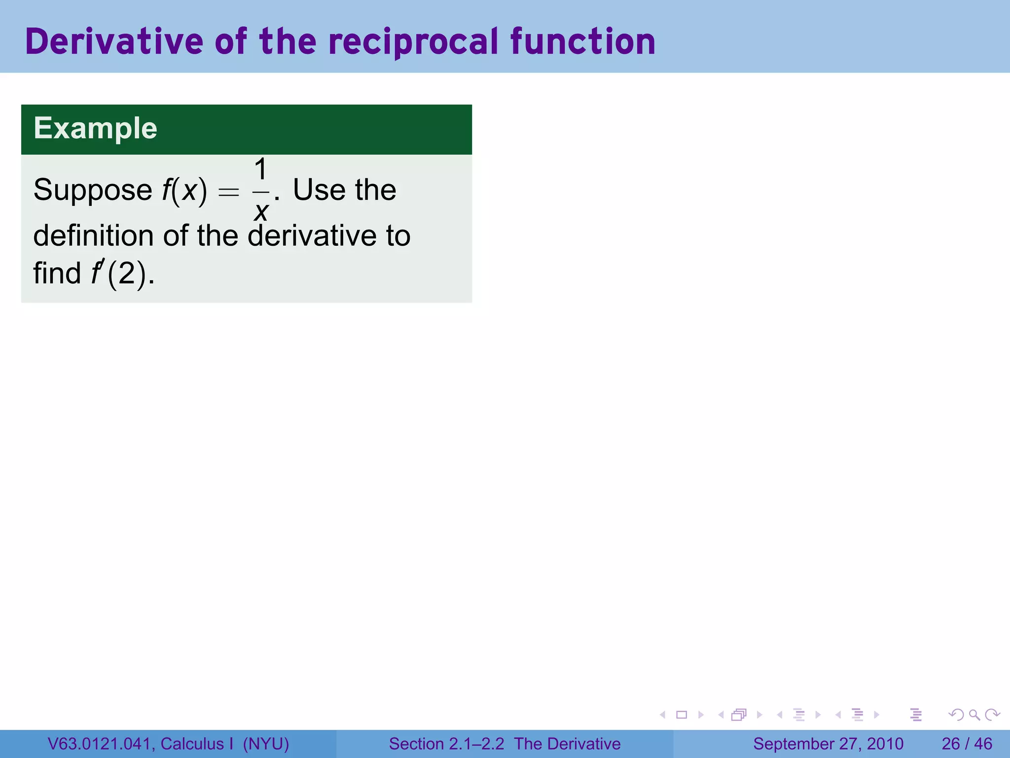 Derivative of the reciprocal function

Example
                  1
Suppose f(x) =      . Use the
                  x
definition of the derivative to
find f′ (2).




                                                                   .   .     .      .      .    .

 V63.0121.041, Calculus I (NYU)   Section 2.1–2.2 The Derivative           September 27, 2010   26 / 46
 
