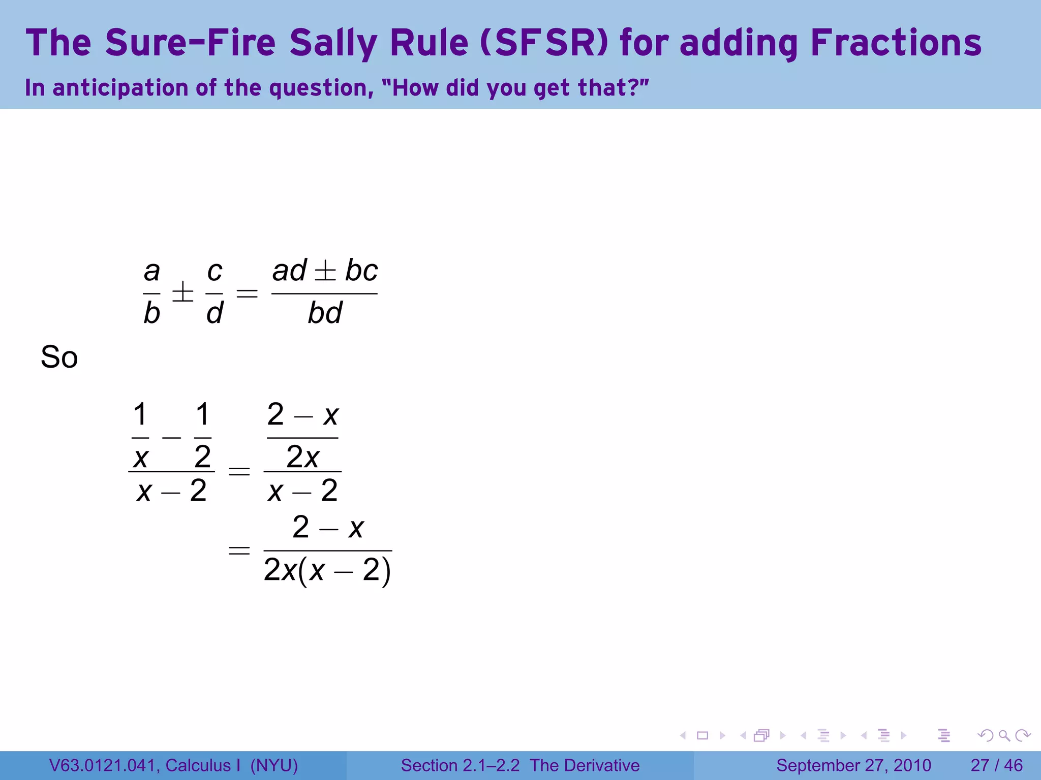 The Sure-Fire Sally Rule (SFSR) for adding Fractions
In anticipation of the question, “How did you get that?"




             a c  ad ± bc
              ± =
             b d    bd
 So
           1 1   2−x
            −
           x 2 = 2x
           x−2   x−2
                   2−x
               =
                 2x(x − 2)




                                                                    .   .     .      .      .    .

  V63.0121.041, Calculus I (NYU)   Section 2.1–2.2 The Derivative           September 27, 2010   27 / 46
 