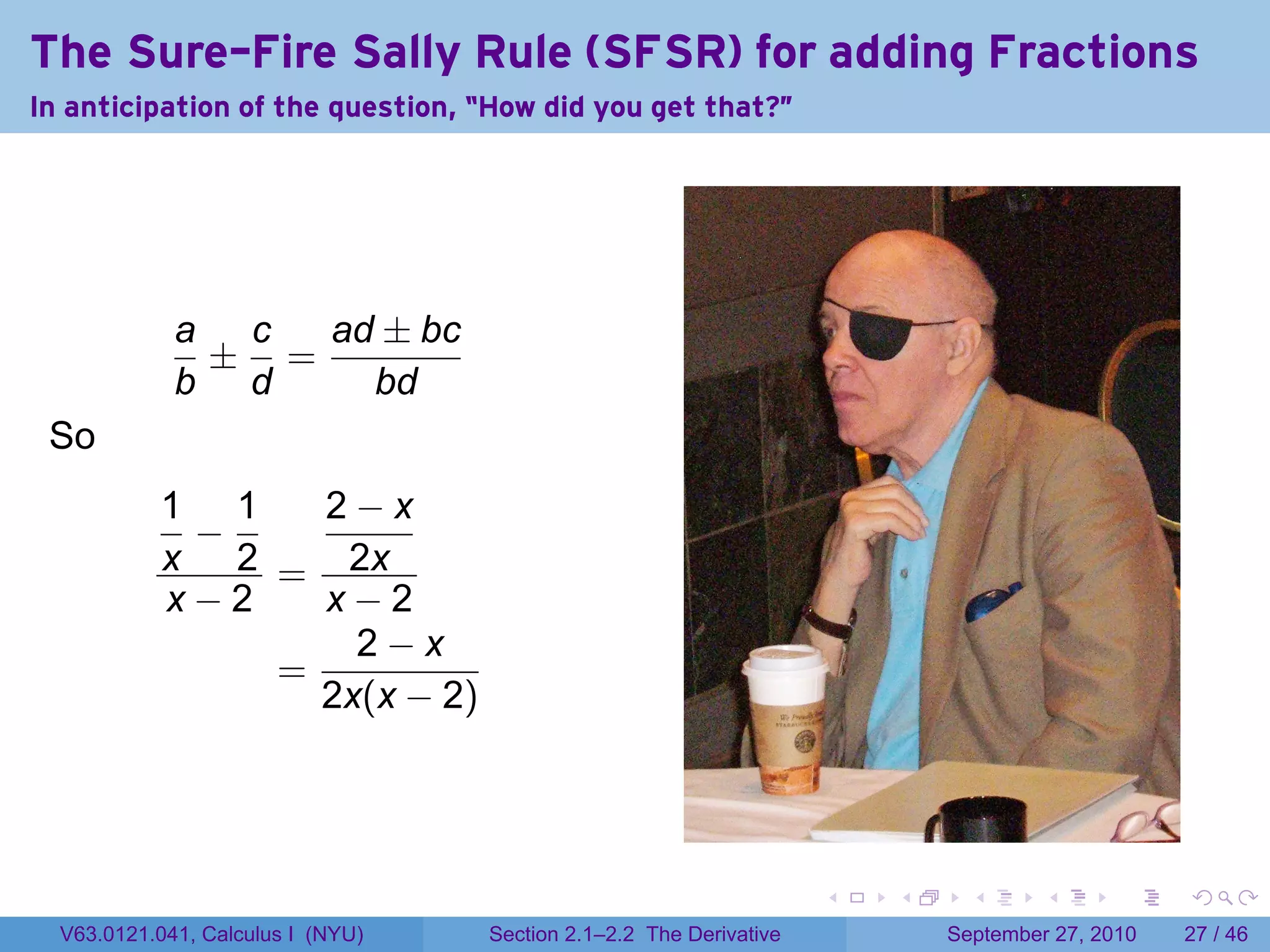 The Sure-Fire Sally Rule (SFSR) for adding Fractions
In anticipation of the question, “How did you get that?"




             a c  ad ± bc
              ± =
             b d    bd
 So
           1 1   2−x
            −
           x 2 = 2x
           x−2   x−2
                   2−x
               =
                 2x(x − 2)




                                                                    .   .     .      .      .    .

  V63.0121.041, Calculus I (NYU)   Section 2.1–2.2 The Derivative           September 27, 2010   27 / 46
 