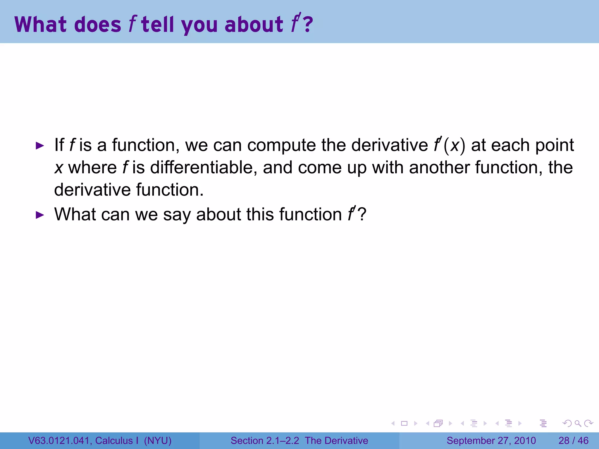 What does f tell you about f′ ?




      If f is a function, we can compute the derivative f′ (x) at each point
      x where f is differentiable, and come up with another function, the
      derivative function.
      What can we say about this function f′ ?




                                                                   .   .     .      .      .    .

 V63.0121.041, Calculus I (NYU)   Section 2.1–2.2 The Derivative           September 27, 2010   28 / 46
 