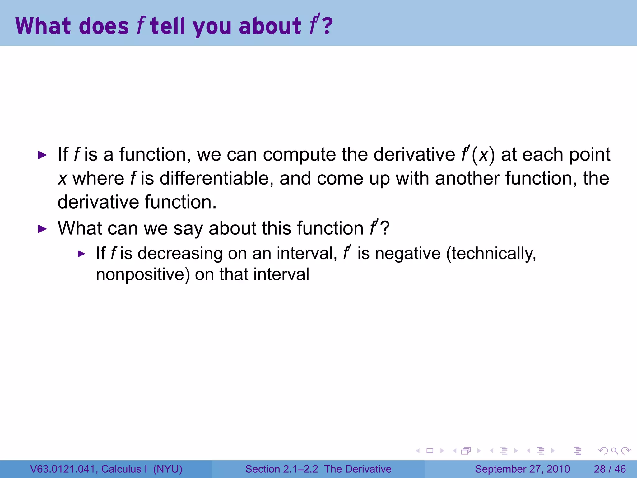 What does f tell you about f′ ?




      If f is a function, we can compute the derivative f′ (x) at each point
      x where f is differentiable, and come up with another function, the
      derivative function.
      What can we say about this function f′ ?
             If f is decreasing on an interval, f′ is negative (technically,
             nonpositive) on that interval




                                                                   .   .     .      .      .    .

 V63.0121.041, Calculus I (NYU)   Section 2.1–2.2 The Derivative           September 27, 2010   28 / 46
 