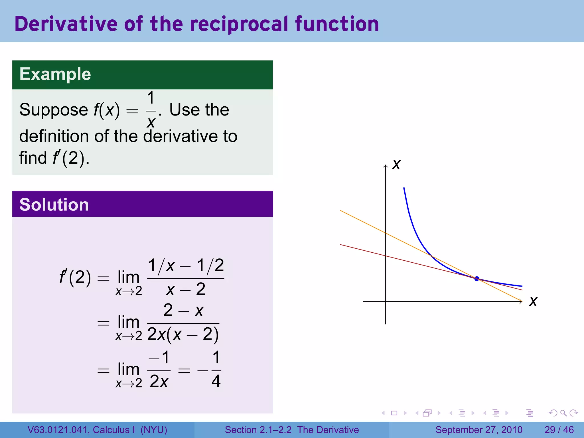 Derivative of the reciprocal function

Example
                  1
Suppose f(x) =      . Use the
                  x
definition of the derivative to
find f′ (2).                                                               x
                                                                           .

Solution


                     1/x − 1/2
       f′ (2) = lim                                                                        .
                   x→2 x−2                                             .                                x
                                                                                                        .
                       2−x
               = lim
                 x→2 2x(x − 2)
                     −1      1
               = lim     =−
                 x→2 2x      4
                                                                   .           .     .      .      .        .

 V63.0121.041, Calculus I (NYU)   Section 2.1–2.2 The Derivative                   September 27, 2010       29 / 46
 