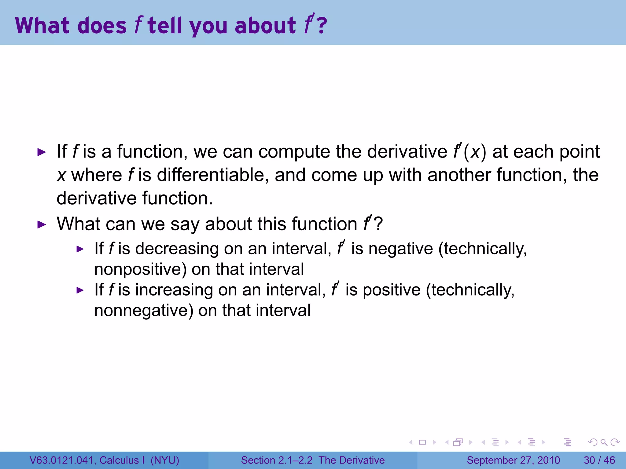 What does f tell you about f′ ?




      If f is a function, we can compute the derivative f′ (x) at each point
      x where f is differentiable, and come up with another function, the
      derivative function.
      What can we say about this function f′ ?
             If f is decreasing on an interval, f′ is negative (technically,
             nonpositive) on that interval
             If f is increasing on an interval, f′ is positive (technically,
             nonnegative) on that interval




                                                                   .   .     .      .      .    .

 V63.0121.041, Calculus I (NYU)   Section 2.1–2.2 The Derivative           September 27, 2010   30 / 46
 