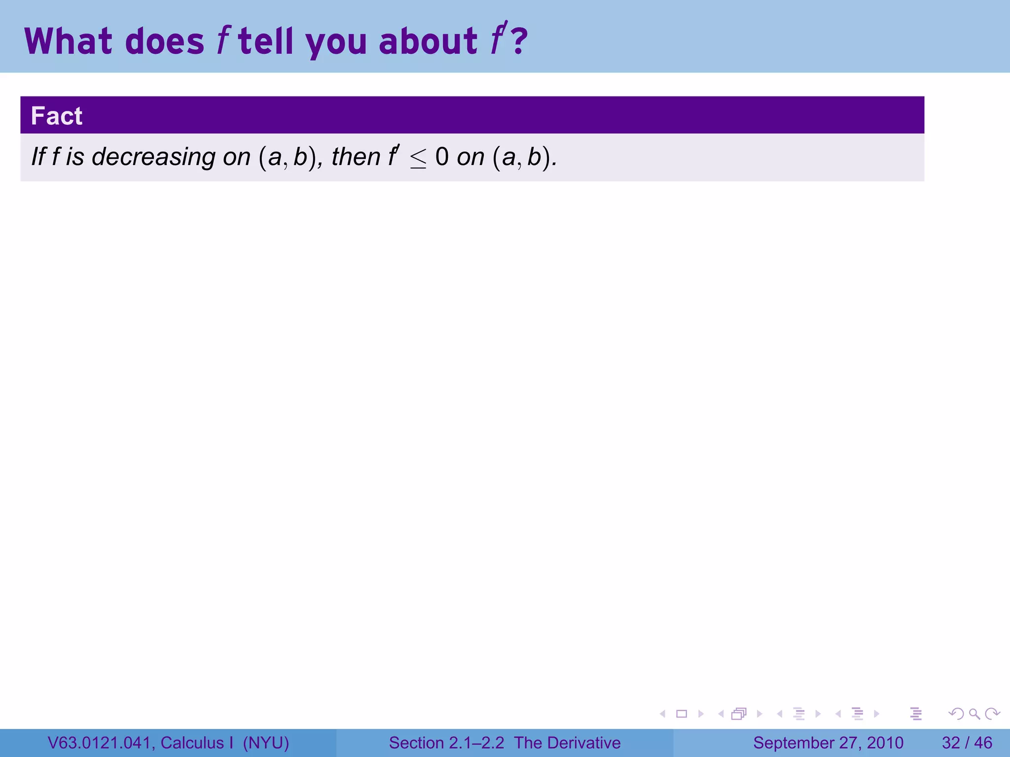 What does f tell you about f′ ?
.
Fact
If f is decreasing on (a, b), then f′ ≤ 0 on (a, b).




.                                                                     .   .     .      .      .    .

    V63.0121.041, Calculus I (NYU)   Section 2.1–2.2 The Derivative           September 27, 2010   32 / 46
 