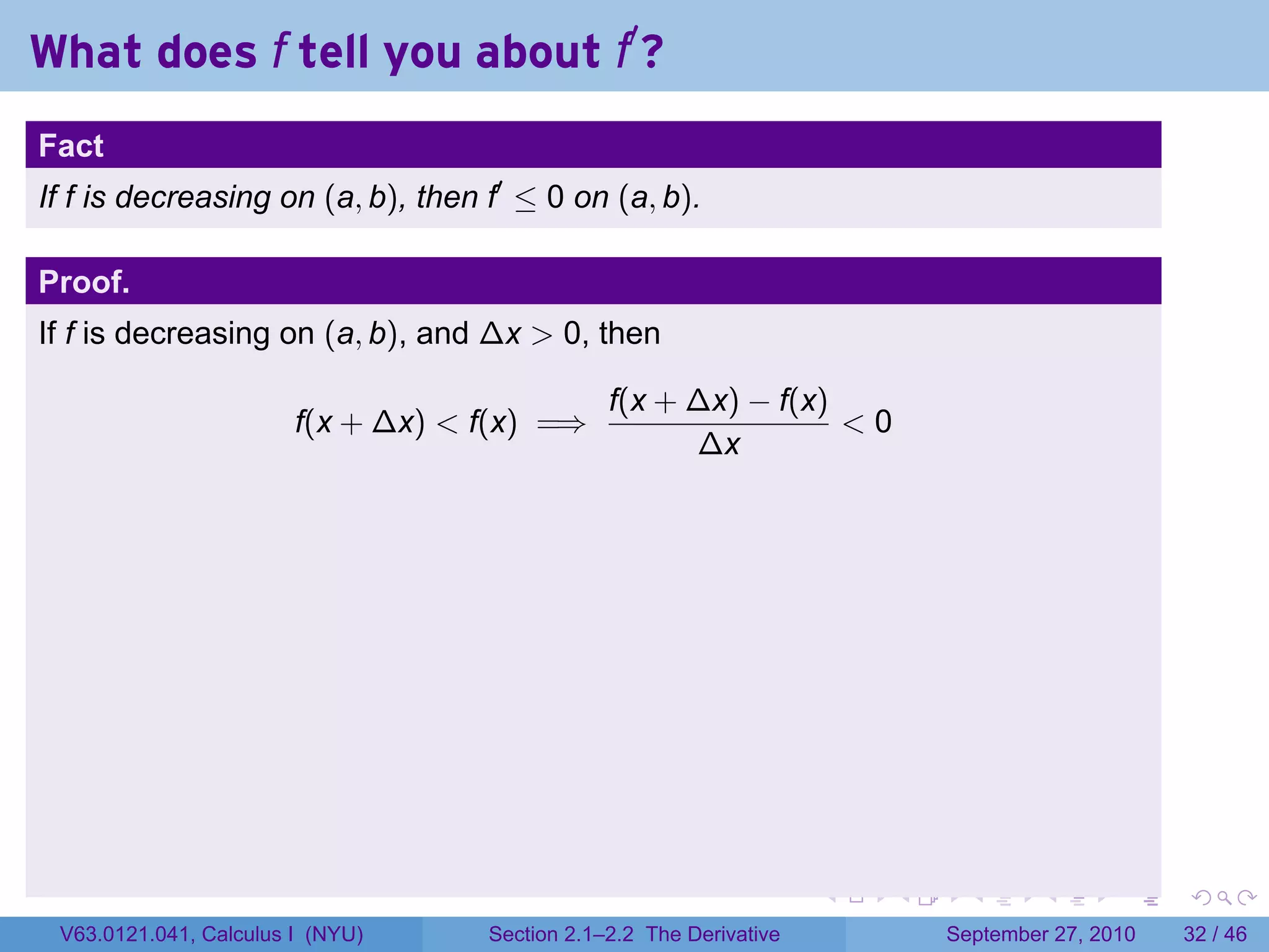 What does f tell you about f′ ?
.
Fact
If f is decreasing on (a, b), then f′ ≤ 0 on (a, b).

Proof.
If f is decreasing on (a, b), and ∆x > 0, then

                                                   f(x + ∆x) − f(x)
                           f(x + ∆x) < f(x) =⇒                      <0
                                                         ∆x




.                                                                       .   .     .      .      .    .

    V63.0121.041, Calculus I (NYU)     Section 2.1–2.2 The Derivative           September 27, 2010   32 / 46
 