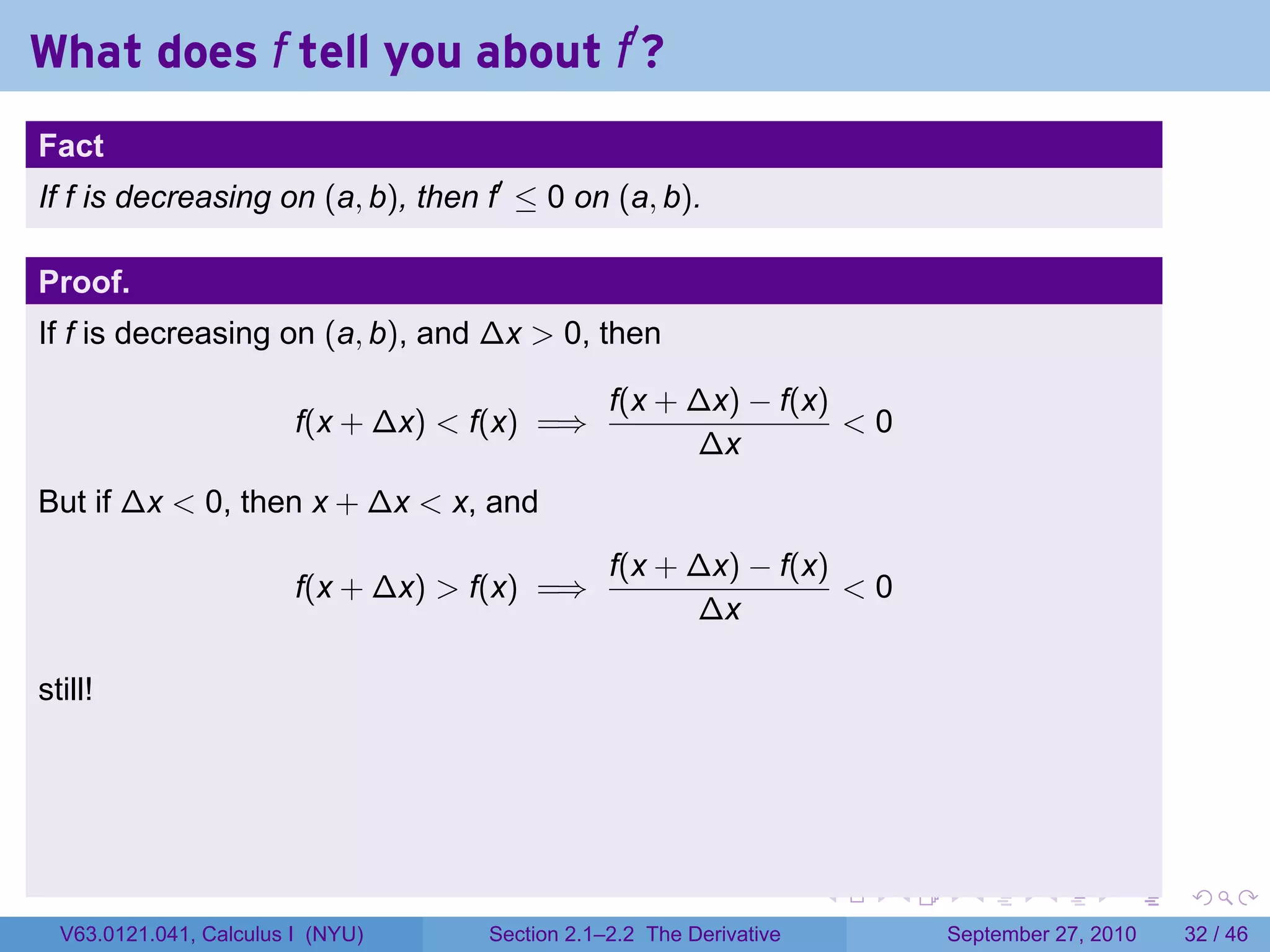 What does f tell you about f′ ?
.
Fact
If f is decreasing on (a, b), then f′ ≤ 0 on (a, b).

Proof.
If f is decreasing on (a, b), and ∆x > 0, then

                                                   f(x + ∆x) − f(x)
                           f(x + ∆x) < f(x) =⇒                      <0
                                                         ∆x
But if ∆x < 0, then x + ∆x < x, and
                                                   f(x + ∆x) − f(x)
                           f(x + ∆x) > f(x) =⇒                      <0
                                                         ∆x

still!




.                                                                       .   .     .      .      .    .

    V63.0121.041, Calculus I (NYU)     Section 2.1–2.2 The Derivative           September 27, 2010   32 / 46
 