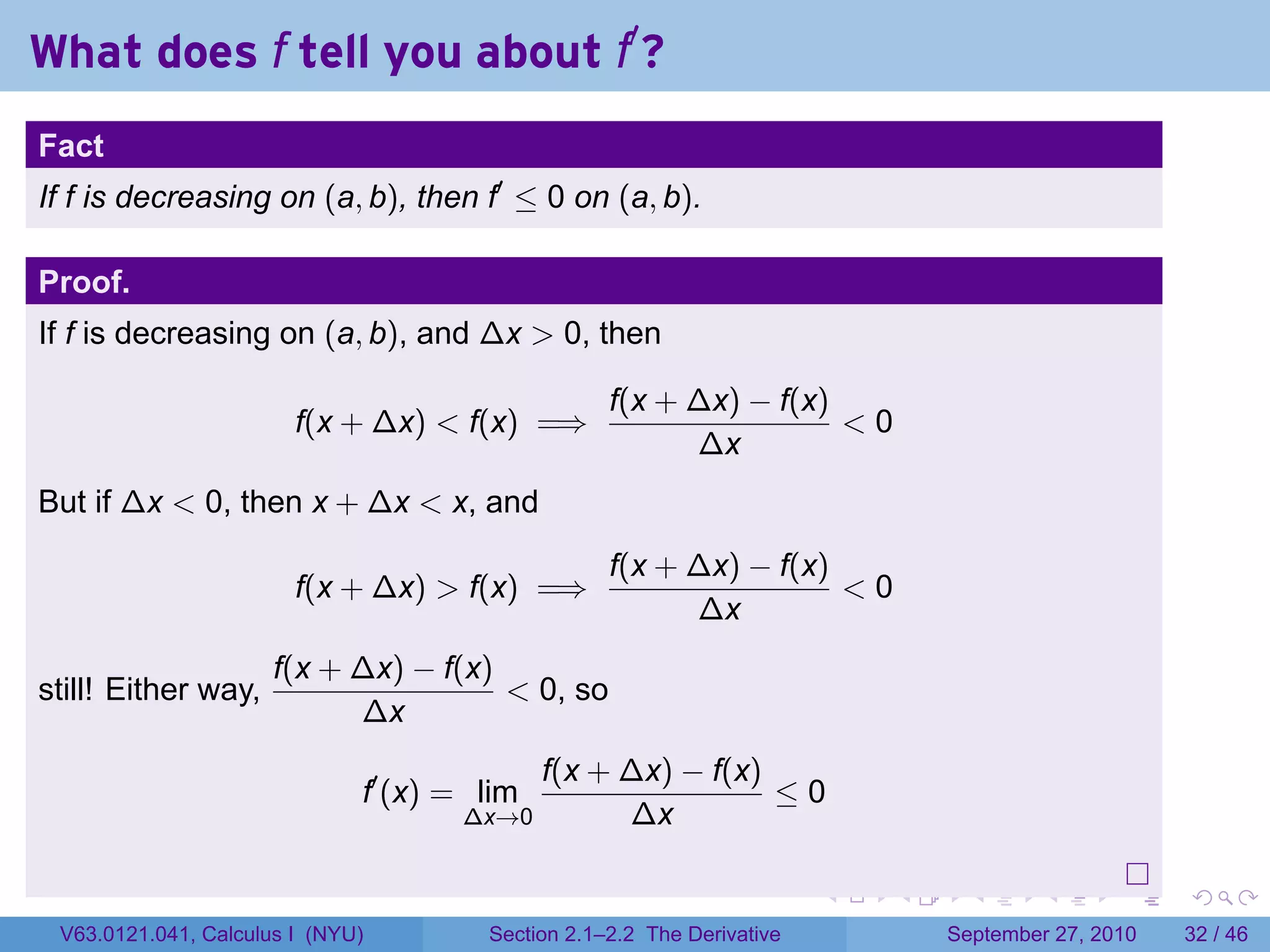 What does f tell you about f′ ?
.
Fact
If f is decreasing on (a, b), then f′ ≤ 0 on (a, b).

Proof.
If f is decreasing on (a, b), and ∆x > 0, then

                                                      f(x + ∆x) − f(x)
                           f(x + ∆x) < f(x) =⇒                         <0
                                                            ∆x
But if ∆x < 0, then x + ∆x < x, and
                                                      f(x + ∆x) − f(x)
                           f(x + ∆x) > f(x) =⇒                         <0
                                                            ∆x
                         f(x + ∆x) − f(x)
still! Either way,                        < 0, so
                               ∆x
                                                f(x + ∆x) − f(x)
                                 f′ (x) = lim                    ≤0
                                        ∆x→0          ∆x

.                                                                          .   .     .      .      .    .

    V63.0121.041, Calculus I (NYU)        Section 2.1–2.2 The Derivative           September 27, 2010   32 / 46
 