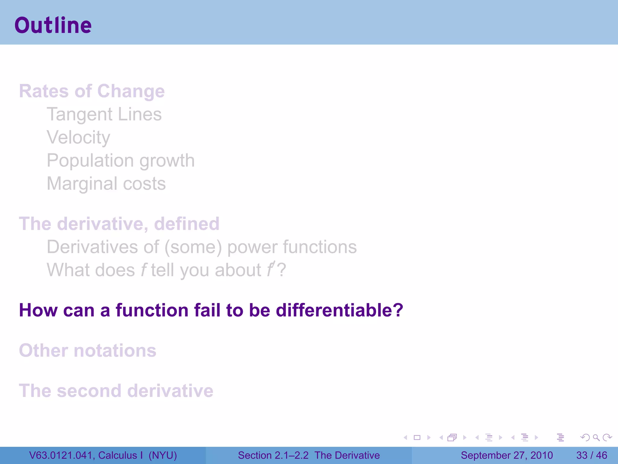 Outline

Rates of Change
   Tangent Lines
   Velocity
   Population growth
   Marginal costs

The derivative, defined
  Derivatives of (some) power functions
  What does f tell you about f′ ?

How can a function fail to be differentiable?

Other notations

The second derivative

                                                                   .   .     .      .      .    .

 V63.0121.041, Calculus I (NYU)   Section 2.1–2.2 The Derivative           September 27, 2010   33 / 46
 