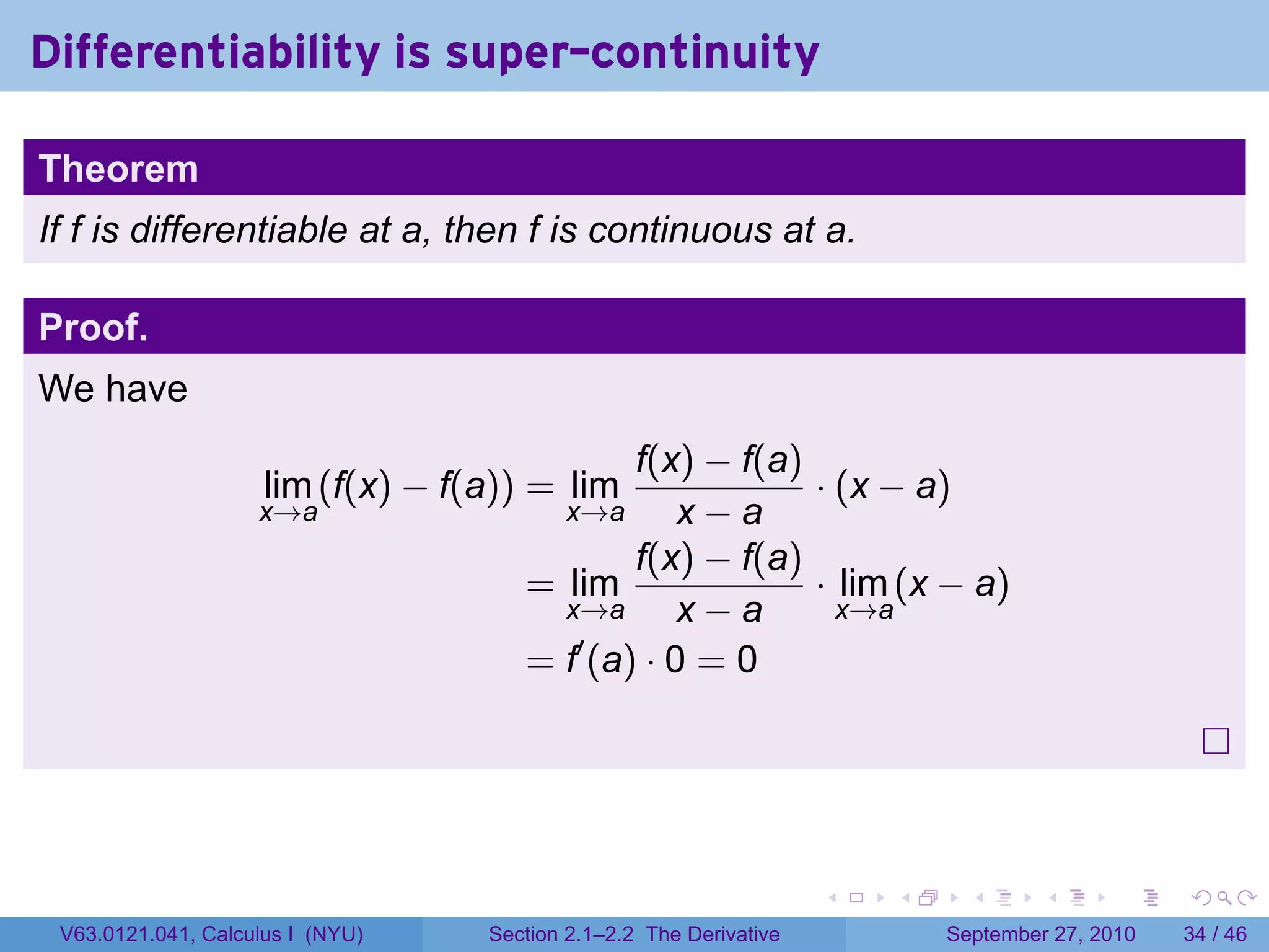 Differentiability is super-continuity

Theorem
If f is differentiable at a, then f is continuous at a.

Proof.
We have
                                             f(x) − f(a)
                     lim (f(x) − f(a)) = lim             · (x − a)
                    x→a                 x→a      x−a
                                             f(x) − f(a)
                                      = lim              · lim (x − a)
                                        x→a      x−a       x→a
                                         ′
                                      = f (a) · 0 = 0




                                                                    .   .     .      .      .    .

 V63.0121.041, Calculus I (NYU)    Section 2.1–2.2 The Derivative           September 27, 2010   34 / 46
 