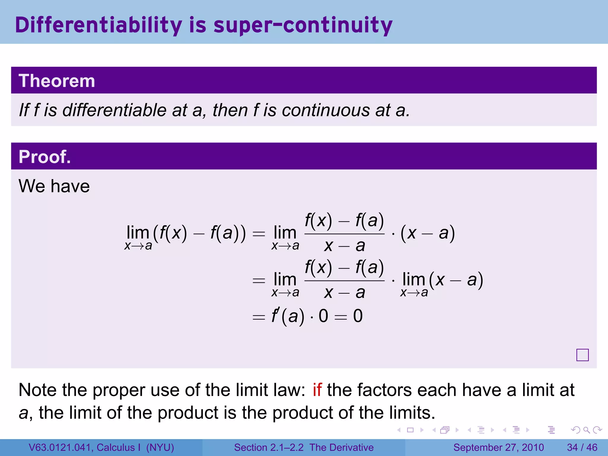 Differentiability is super-continuity

Theorem
If f is differentiable at a, then f is continuous at a.

Proof.
We have
                                             f(x) − f(a)
                     lim (f(x) − f(a)) = lim             · (x − a)
                    x→a                 x→a      x−a
                                             f(x) − f(a)
                                      = lim              · lim (x − a)
                                        x→a      x−a       x→a
                                         ′
                                      = f (a) · 0 = 0



Note the proper use of the limit law: if the factors each have a limit at
a, the limit of the product is the product of the limits.
                                                                    .   .     .      .      .    .

 V63.0121.041, Calculus I (NYU)    Section 2.1–2.2 The Derivative           September 27, 2010   34 / 46
 