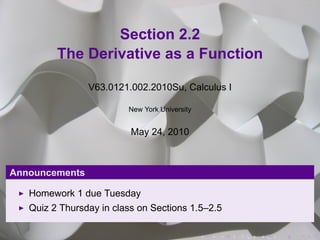 Section 2.2
         The Derivative as a Function

                V63.0121.002.2010Su, Calculus I

                         New York University


                          May 24, 2010



Announcements

   Homework 1 due Tuesday
   Quiz 2 Thursday in class on Sections 1.5–2.5

                                               .   .   .   .   .   .
 