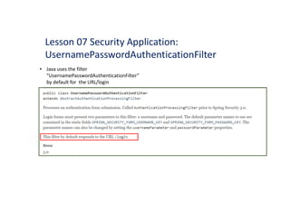 • Java uses the filter
“UsernamePasswordAuthenticationFilter”
by default for the URL/login
Lesson 07 Security Application:
UsernamePasswordAuthenticationFilter
public class UsernamePasswordAuthenticationFilter
extends AbstractAuthenticationProcessingFil ter
Processes an authentication form submission. Called Aut henticationPr oces singFilte r prior to Spring Security 3.0.
Login forms must present two parameters to this filter: a username and password. The default parameter names to use are
contained in the static fields SPRI NG_SECURITY_FORM_ USERNAME_KEY and SPRING_SECURITY_FORM_PASSW
ORD_KEY. The
parameter names can also be changed by setting the usernam
ePa r am
eter and passwordPa r am
eter properties.
This filter by default responds to the URL /login.
Since:
3.0
 