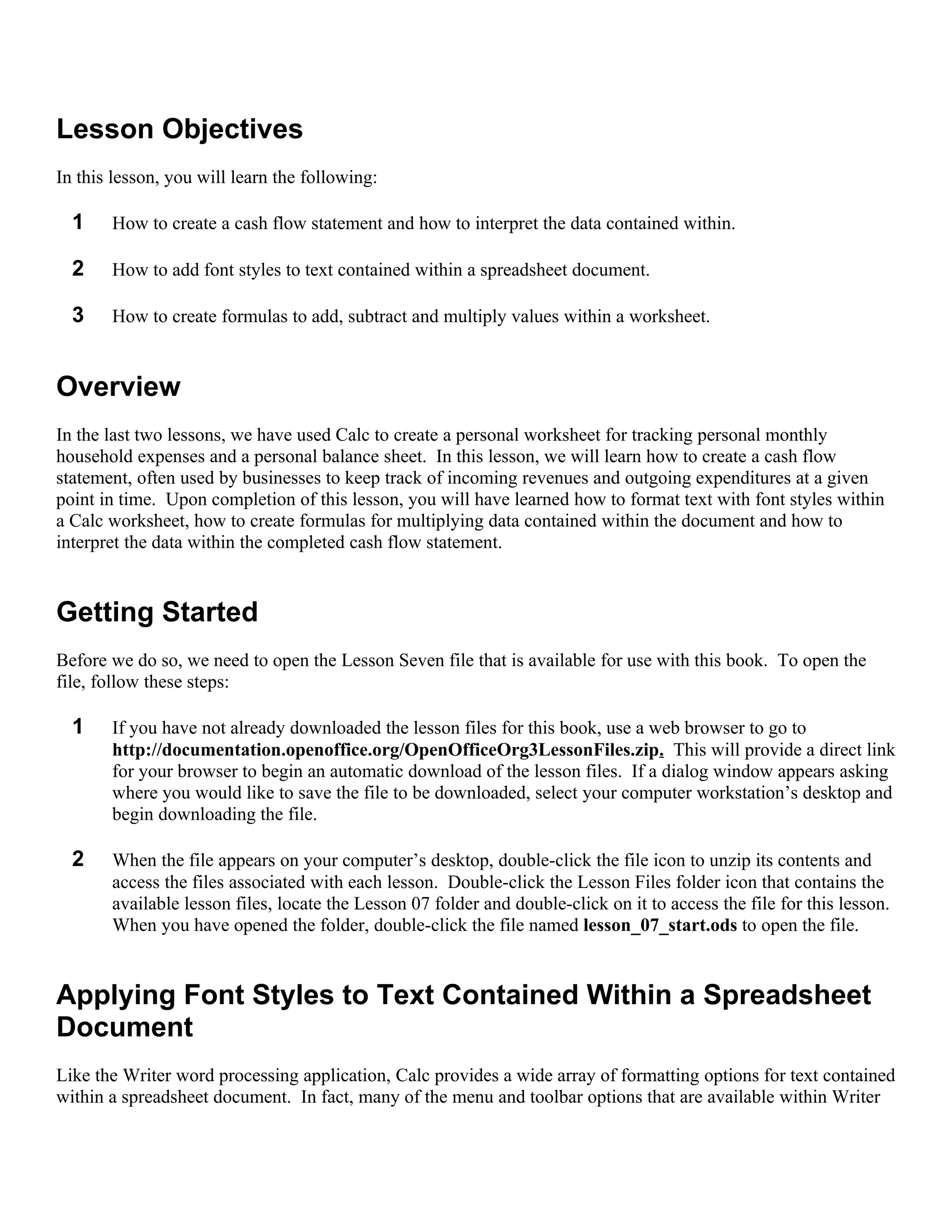 Lesson Objectives
In this lesson, you will learn the following:

  1    How to create a cash flow statement and how to interpret the data contained within.

  2    How to add font styles to text contained within a spreadsheet document.

  3    How to create formulas to add, subtract and multiply values within a worksheet.


Overview
In the last two lessons, we have used Calc to create a personal worksheet for tracking personal monthly
household expenses and a personal balance sheet. In this lesson, we will learn how to create a cash flow
statement, often used by businesses to keep track of incoming revenues and outgoing expenditures at a given
point in time. Upon completion of this lesson, you will have learned how to format text with font styles within
a Calc worksheet, how to create formulas for multiplying data contained within the document and how to
interpret the data within the completed cash flow statement.


Getting Started
Before we do so, we need to open the Lesson Seven file that is available for use with this book. To open the
file, follow these steps:

  1    If you have not already downloaded the lesson files for this book, use a web browser to go to
       http://documentation.openoffice.org/OpenOfficeOrg3LessonFiles.zip. This will provide a direct link
       for your browser to begin an automatic download of the lesson files. If a dialog window appears asking
       where you would like to save the file to be downloaded, select your computer workstation’s desktop and
       begin downloading the file.

  2    When the file appears on your computer’s desktop, double-click the file icon to unzip its contents and
       access the files associated with each lesson. Double-click the Lesson Files folder icon that contains the
       available lesson files, locate the Lesson 07 folder and double-click on it to access the file for this lesson.
       When you have opened the folder, double-click the file named lesson_07_start.ods to open the file.


Applying Font Styles to Text Contained Within a Spreadsheet
Document
Like the Writer word processing application, Calc provides a wide array of formatting options for text contained
within a spreadsheet document. In fact, many of the menu and toolbar options that are available within Writer
 