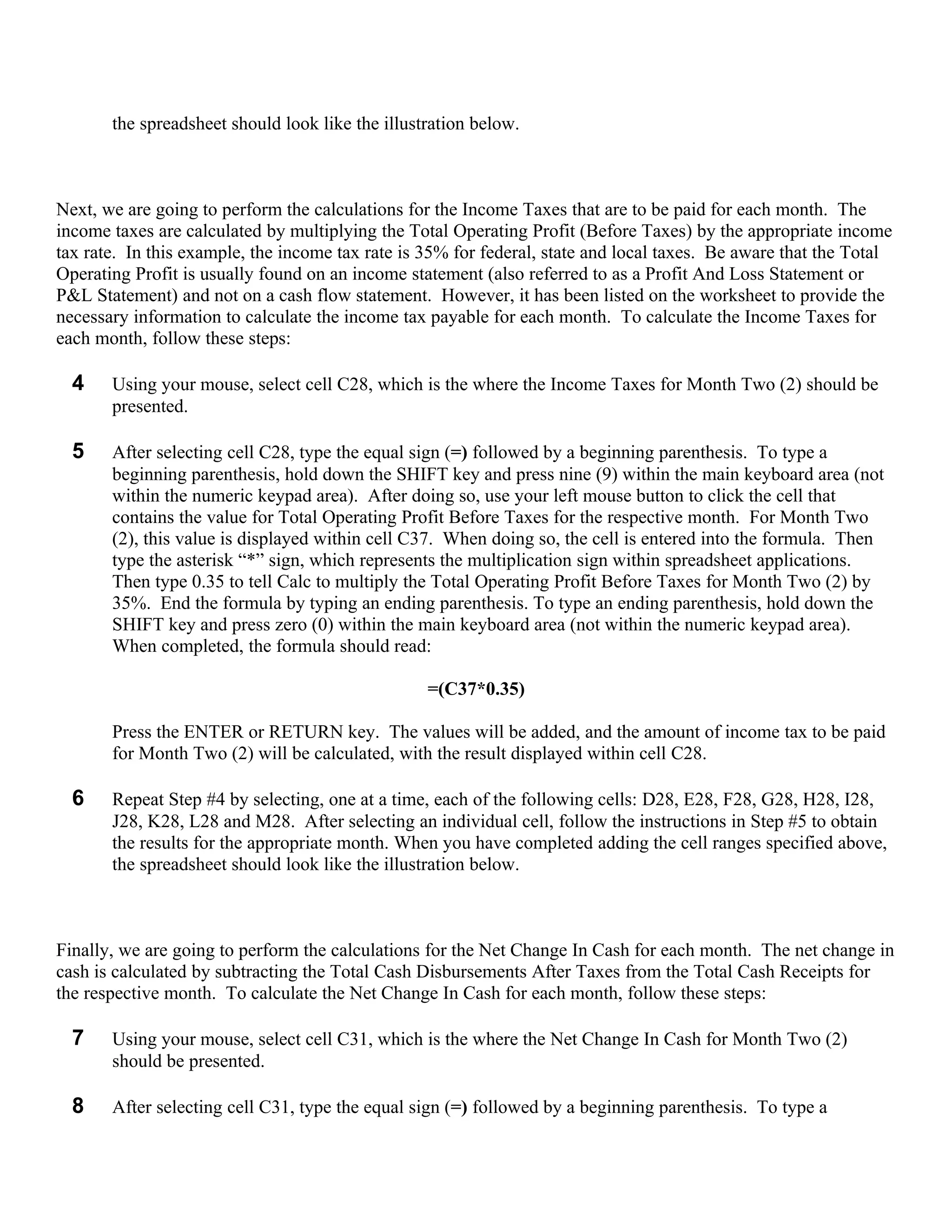 the spreadsheet should look like the illustration below.



Next, we are going to perform the calculations for the Income Taxes that are to be paid for each month. The
income taxes are calculated by multiplying the Total Operating Profit (Before Taxes) by the appropriate income
tax rate. In this example, the income tax rate is 35% for federal, state and local taxes. Be aware that the Total
Operating Profit is usually found on an income statement (also referred to as a Profit And Loss Statement or
P&L Statement) and not on a cash flow statement. However, it has been listed on the worksheet to provide the
necessary information to calculate the income tax payable for each month. To calculate the Income Taxes for
each month, follow these steps:

  4    Using your mouse, select cell C28, which is the where the Income Taxes for Month Two (2) should be
       presented.

  5    After selecting cell C28, type the equal sign (=) followed by a beginning parenthesis. To type a
       beginning parenthesis, hold down the SHIFT key and press nine (9) within the main keyboard area (not
       within the numeric keypad area). After doing so, use your left mouse button to click the cell that
       contains the value for Total Operating Profit Before Taxes for the respective month. For Month Two
       (2), this value is displayed within cell C37. When doing so, the cell is entered into the formula. Then
       type the asterisk “*” sign, which represents the multiplication sign within spreadsheet applications.
       Then type 0.35 to tell Calc to multiply the Total Operating Profit Before Taxes for Month Two (2) by
       35%. End the formula by typing an ending parenthesis. To type an ending parenthesis, hold down the
       SHIFT key and press zero (0) within the main keyboard area (not within the numeric keypad area).
       When completed, the formula should read:

                                                  =(C37*0.35)

       Press the ENTER or RETURN key. The values will be added, and the amount of income tax to be paid
       for Month Two (2) will be calculated, with the result displayed within cell C28.

  6    Repeat Step #4 by selecting, one at a time, each of the following cells: D28, E28, F28, G28, H28, I28,
       J28, K28, L28 and M28. After selecting an individual cell, follow the instructions in Step #5 to obtain
       the results for the appropriate month. When you have completed adding the cell ranges specified above,
       the spreadsheet should look like the illustration below.



Finally, we are going to perform the calculations for the Net Change In Cash for each month. The net change in
cash is calculated by subtracting the Total Cash Disbursements After Taxes from the Total Cash Receipts for
the respective month. To calculate the Net Change In Cash for each month, follow these steps:

  7    Using your mouse, select cell C31, which is the where the Net Change In Cash for Month Two (2)
       should be presented.

  8    After selecting cell C31, type the equal sign (=) followed by a beginning parenthesis. To type a
 