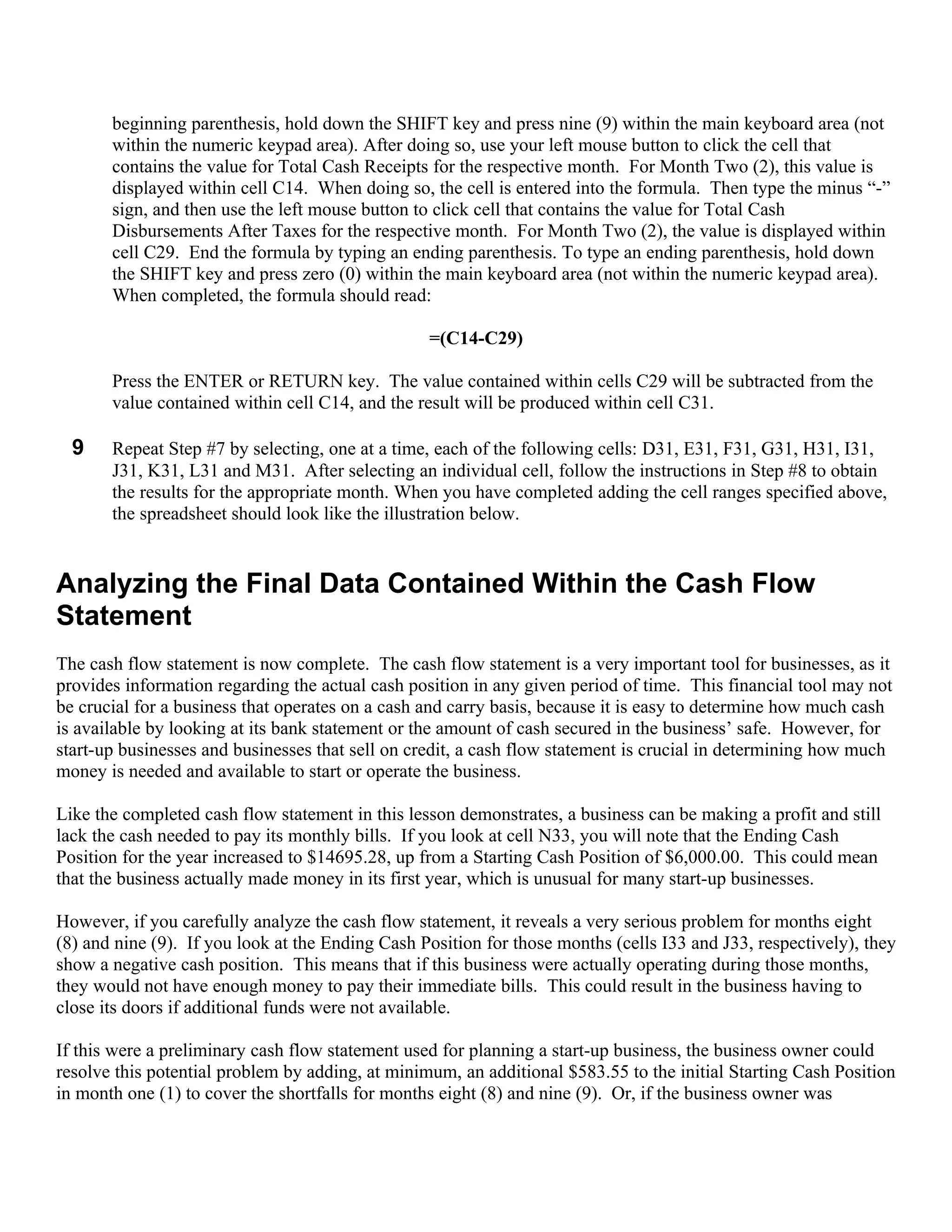 beginning parenthesis, hold down the SHIFT key and press nine (9) within the main keyboard area (not
       within the numeric keypad area). After doing so, use your left mouse button to click the cell that
       contains the value for Total Cash Receipts for the respective month. For Month Two (2), this value is
       displayed within cell C14. When doing so, the cell is entered into the formula. Then type the minus “-”
       sign, and then use the left mouse button to click cell that contains the value for Total Cash
       Disbursements After Taxes for the respective month. For Month Two (2), the value is displayed within
       cell C29. End the formula by typing an ending parenthesis. To type an ending parenthesis, hold down
       the SHIFT key and press zero (0) within the main keyboard area (not within the numeric keypad area).
       When completed, the formula should read:

                                                  =(C14-C29)

       Press the ENTER or RETURN key. The value contained within cells C29 will be subtracted from the
       value contained within cell C14, and the result will be produced within cell C31.

  9    Repeat Step #7 by selecting, one at a time, each of the following cells: D31, E31, F31, G31, H31, I31,
       J31, K31, L31 and M31. After selecting an individual cell, follow the instructions in Step #8 to obtain
       the results for the appropriate month. When you have completed adding the cell ranges specified above,
       the spreadsheet should look like the illustration below.


Analyzing the Final Data Contained Within the Cash Flow
Statement
The cash flow statement is now complete. The cash flow statement is a very important tool for businesses, as it
provides information regarding the actual cash position in any given period of time. This financial tool may not
be crucial for a business that operates on a cash and carry basis, because it is easy to determine how much cash
is available by looking at its bank statement or the amount of cash secured in the business’ safe. However, for
start-up businesses and businesses that sell on credit, a cash flow statement is crucial in determining how much
money is needed and available to start or operate the business.

Like the completed cash flow statement in this lesson demonstrates, a business can be making a profit and still
lack the cash needed to pay its monthly bills. If you look at cell N33, you will note that the Ending Cash
Position for the year increased to $14695.28, up from a Starting Cash Position of $6,000.00. This could mean
that the business actually made money in its first year, which is unusual for many start-up businesses.

However, if you carefully analyze the cash flow statement, it reveals a very serious problem for months eight
(8) and nine (9). If you look at the Ending Cash Position for those months (cells I33 and J33, respectively), they
show a negative cash position. This means that if this business were actually operating during those months,
they would not have enough money to pay their immediate bills. This could result in the business having to
close its doors if additional funds were not available.

If this were a preliminary cash flow statement used for planning a start-up business, the business owner could
resolve this potential problem by adding, at minimum, an additional $583.55 to the initial Starting Cash Position
in month one (1) to cover the shortfalls for months eight (8) and nine (9). Or, if the business owner was
 