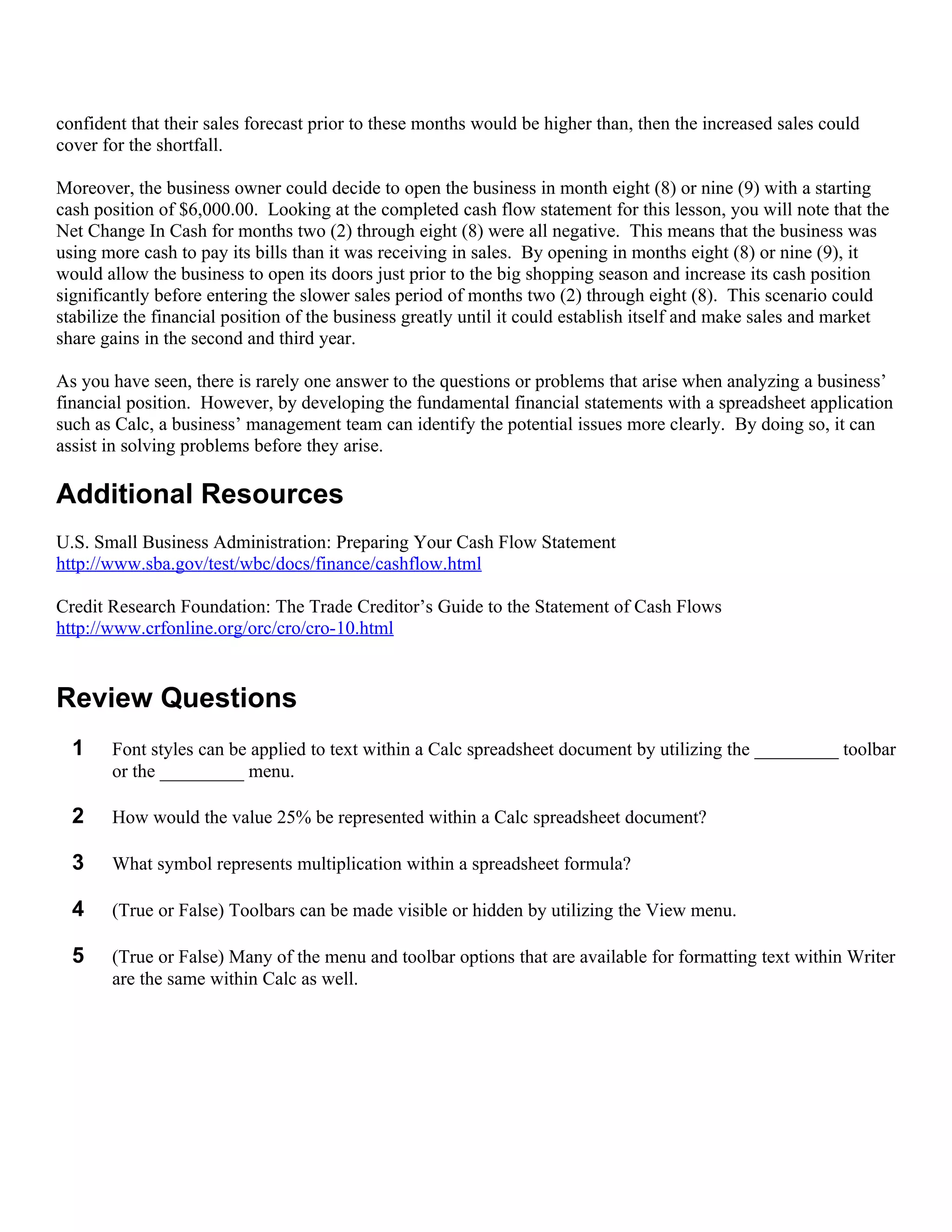 confident that their sales forecast prior to these months would be higher than, then the increased sales could
cover for the shortfall.

Moreover, the business owner could decide to open the business in month eight (8) or nine (9) with a starting
cash position of $6,000.00. Looking at the completed cash flow statement for this lesson, you will note that the
Net Change In Cash for months two (2) through eight (8) were all negative. This means that the business was
using more cash to pay its bills than it was receiving in sales. By opening in months eight (8) or nine (9), it
would allow the business to open its doors just prior to the big shopping season and increase its cash position
significantly before entering the slower sales period of months two (2) through eight (8). This scenario could
stabilize the financial position of the business greatly until it could establish itself and make sales and market
share gains in the second and third year.

As you have seen, there is rarely one answer to the questions or problems that arise when analyzing a business’
financial position. However, by developing the fundamental financial statements with a spreadsheet application
such as Calc, a business’ management team can identify the potential issues more clearly. By doing so, it can
assist in solving problems before they arise.

Additional Resources
U.S. Small Business Administration: Preparing Your Cash Flow Statement
http://www.sba.gov/test/wbc/docs/finance/cashflow.html

Credit Research Foundation: The Trade Creditor’s Guide to the Statement of Cash Flows
http://www.crfonline.org/orc/cro/cro-10.html


Review Questions
  1    Font styles can be applied to text within a Calc spreadsheet document by utilizing the _________ toolbar
       or the _________ menu.

  2    How would the value 25% be represented within a Calc spreadsheet document?

  3    What symbol represents multiplication within a spreadsheet formula?

  4    (True or False) Toolbars can be made visible or hidden by utilizing the View menu.

  5    (True or False) Many of the menu and toolbar options that are available for formatting text within Writer
       are the same within Calc as well.
 