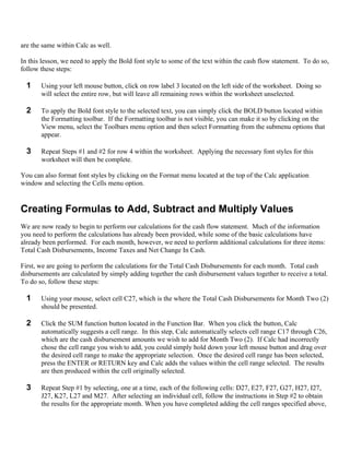 are the same within Calc as well.

In this lesson, we need to apply the Bold font style to some of the text within the cash flow statement. To do so,
follow these steps:

  1    Using your left mouse button, click on row label 3 located on the left side of the worksheet. Doing so
       will select the entire row, but will leave all remaining rows within the worksheet unselected.

  2    To apply the Bold font style to the selected text, you can simply click the BOLD button located within
       the Formatting toolbar. If the Formatting toolbar is not visible, you can make it so by clicking on the
       View menu, select the Toolbars menu option and then select Formatting from the submenu options that
       appear.

  3    Repeat Steps #1 and #2 for row 4 within the worksheet. Applying the necessary font styles for this
       worksheet will then be complete.

You can also format font styles by clicking on the Format menu located at the top of the Calc application
window and selecting the Cells menu option.


Creating Formulas to Add, Subtract and Multiply Values
We are now ready to begin to perform our calculations for the cash flow statement. Much of the information
you need to perform the calculations has already been provided, while some of the basic calculations have
already been performed. For each month, however, we need to perform additional calculations for three items:
Total Cash Disbursements, Income Taxes and Net Change In Cash.

First, we are going to perform the calculations for the Total Cash Disbursements for each month. Total cash
disbursements are calculated by simply adding together the cash disbursement values together to receive a total.
To do so, follow these steps:

  1    Using your mouse, select cell C27, which is the where the Total Cash Disbursements for Month Two (2)
       should be presented.

  2    Click the SUM function button located in the Function Bar. When you click the button, Calc
       automatically suggests a cell range. In this step, Calc automatically selects cell range C17 through C26,
       which are the cash disbursement amounts we wish to add for Month Two (2). If Calc had incorrectly
       chose the cell range you wish to add, you could simply hold down your left mouse button and drag over
       the desired cell range to make the appropriate selection. Once the desired cell range has been selected,
       press the ENTER or RETURN key and Calc adds the values within the cell range selected. The results
       are then produced within the cell originally selected.

  3    Repeat Step #1 by selecting, one at a time, each of the following cells: D27, E27, F27, G27, H27, I27,
       J27, K27, L27 and M27. After selecting an individual cell, follow the instructions in Step #2 to obtain
       the results for the appropriate month. When you have completed adding the cell ranges specified above,
 