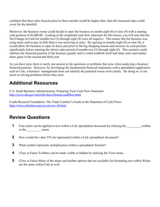 confident that their sales forecast prior to these months would be higher than, then the increased sales could
cover for the shortfall.

Moreover, the business owner could decide to open the business in month eight (8) or nine (9) with a starting
cash position of $6,000.00. Looking at the completed cash flow statement for this lesson, you will note that the
Net Change In Cash for months two (2) through eight (8) were all negative. This means that the business was
using more cash to pay its bills than it was receiving in sales. By opening in months eight (8) or nine (9), it
would allow the business to open its doors just prior to the big shopping season and increase its cash position
significantly before entering the slower sales period of months two (2) through eight (8). This scenario could
stabilize the financial position of the business greatly until it could establish itself and make sales and market
share gains in the second and third year.

As you have seen, there is rarely one answer to the questions or problems that arise when analyzing a business’
financial position. However, by developing the fundamental financial statements with a spreadsheet application
such as Calc, a business’ management team can identify the potential issues more clearly. By doing so, it can
assist in solving problems before they arise.

Additional Resources
U.S. Small Business Administration: Preparing Your Cash Flow Statement
http://www.sba.gov/test/wbc/docs/finance/cashflow.html

Credit Research Foundation: The Trade Creditor’s Guide to the Statement of Cash Flows
http://www.crfonline.org/orc/cro/cro-10.html


Review Questions
  1    Font styles can be applied to text within a Calc spreadsheet document by utilizing the _________ toolbar
       or the _________ menu.

  2    How would the value 25% be represented within a Calc spreadsheet document?

  3    What symbol represents multiplication within a spreadsheet formula?

  4    (True or False) Toolbars can be made visible or hidden by utilizing the View menu.

  5    (True or False) Many of the menu and toolbar options that are available for formatting text within Writer
       are the same within Calc as well.
 