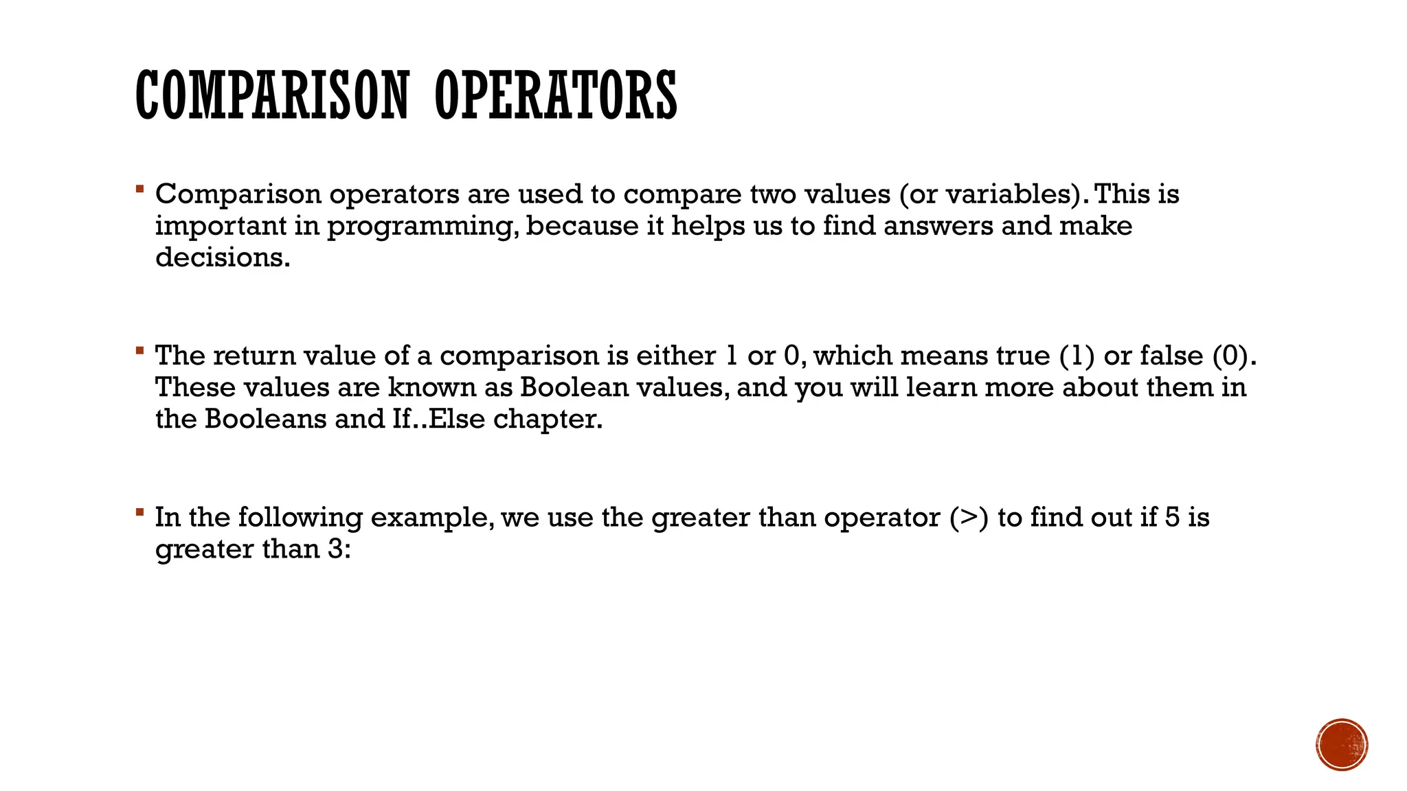 COMPARISON OPERATORS  Comparison operators are used to compare two values (or variables).This is important in programming, because it helps us to find answers and make decisions.  The return value of a comparison is either 1 or 0, which means true (1) or false (0). These values are known as Boolean values, and you will learn more about them in the Booleans and If..Else chapter.  In the following example, we use the greater than operator (>) to find out if 5 is greater than 3: 