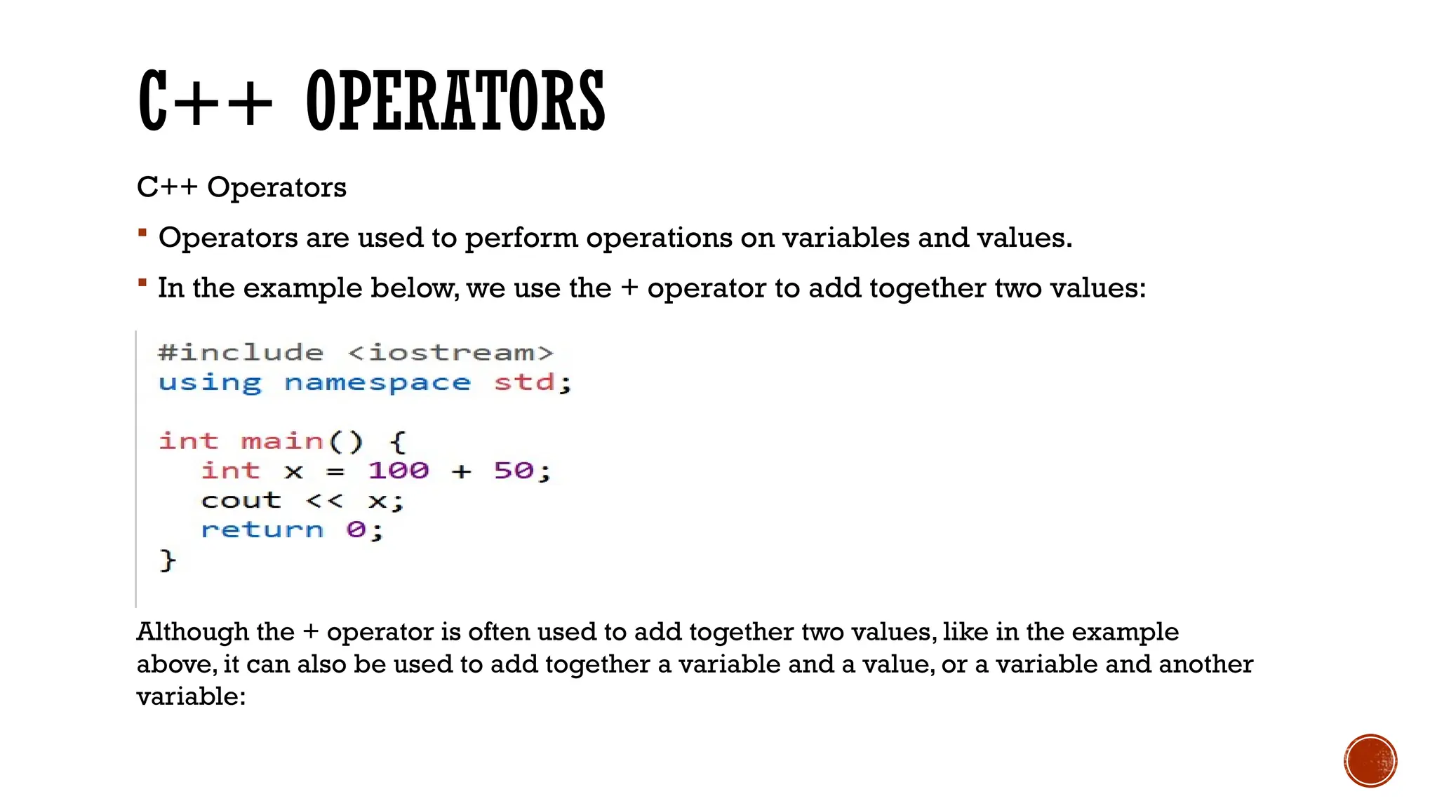 C++ OPERATORS C++ Operators  Operators are used to perform operations on variables and values.  In the example below, we use the + operator to add together two values: Although the + operator is often used to add together two values, like in the example above, it can also be used to add together a variable and a value, or a variable and another variable: 