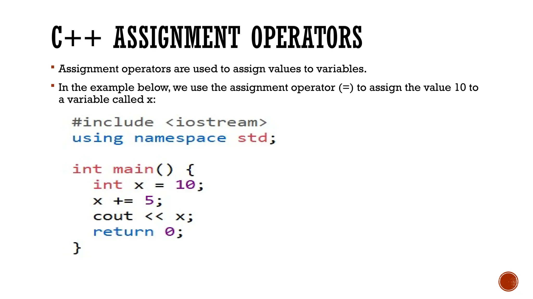 C++ ASSIGNMENT OPERATORS  Assignment operators are used to assign values to variables.  In the example below, we use the assignment operator (=) to assign the value 10 to a variable called x: 
