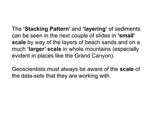The ‘Stacking Pattern’ and ‘layering’ of sediments
can be seen in the next couple of slides in ‘small’
scale by way of the layers of beach sands and on a
much ‘larger’ scale in whole mountains (especially
evident in places like the Grand Canyon).
Geoscientists must always be aware of the scale of
the data-sets that they are working with.
 