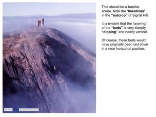This should be a familiar
scene. Note the ‘lineations’
in the “outcrop” of Signal Hill.
It is evident that the ‘layering’
of the “beds” is very steeply
“dipping” and nearly vertical.
Of course, these beds would
have originally been laid down
in a near horizontal position.
 