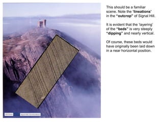 This should be a familiar
scene. Note the ‘lineations’
in the “outcrop” of Signal Hill.
It is evident that the ‘layering’
of the “beds” is very steeply
“dipping” and nearly vertical.
Of course, these beds would
have originally been laid down
in a near horizontal position.
 