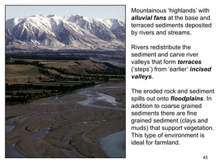 45
Mountainous ‘highlands’ with
alluvial fans at the base and
terraced sediments deposited
by rivers and streams.
Rivers redistribute the
sediment and carve river
valleys that form terraces
(‘steps’) from ‘earlier’ incised
valleys.
The eroded rock and sediment
spills out onto floodplains. In
addition to coarse grained
sediments there are fine
grained sediment (clays and
muds) that support vegetation.
This type of environment is
ideal for farmland.
 