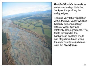 46
Braided fluvial channels in
an incised valley. Note the
‘rocky outcrop’ along the
valley edges.
There is very little vegetation
within the river valley which is
typically evidence of high
rates of water flow and
relatively steep gradients. The
fertile farmland in the
background contains muds
and clays from times when
the river overflows its banks
unto the ‘floodplain’.
 