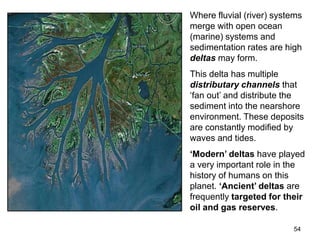54
Where fluvial (river) systems
merge with open ocean
(marine) systems and
sedimentation rates are high
deltas may form.
This delta has multiple
distributary channels that
‘fan out’ and distribute the
sediment into the nearshore
environment. These deposits
are constantly modified by
waves and tides.
‘Modern’ deltas have played
a very important role in the
history of humans on this
planet. ‘Ancient’ deltas are
frequently targeted for their
oil and gas reserves.
 