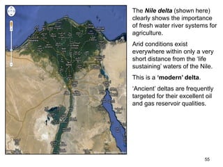 55
The Nile delta (shown here)
clearly shows the importance
of fresh water river systems for
agriculture.
Arid conditions exist
everywhere within only a very
short distance from the ‘life
sustaining’ waters of the Nile.
This is a ‘modern’ delta.
‘Ancient’ deltas are frequently
targeted for their excellent oil
and gas reservoir qualities.
 