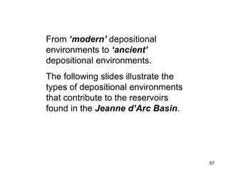 57
From ‘modern’ depositional
environments to ‘ancient’
depositional environments.
The following slides illustrate the
types of depositional environments
that contribute to the reservoirs
found in the Jeanne d’Arc Basin.
 