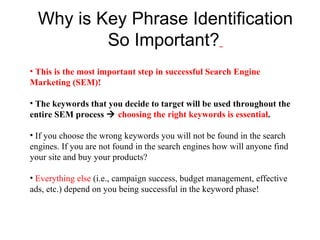 Why is Key Phrase Identification So Important?   This is the most important step in successful Search Engine Marketing (SEM)!  The keywords that you decide to target will be used throughout the entire SEM process     choosing the right keywords is essential .   If you choose the wrong keywords you will not be found in the search engines. If you are not found in the search engines how will anyone find your site and buy your products? Everything else  (i.e., campaign success, budget management, effective ads, etc.) depend on you being successful in the keyword phase! 