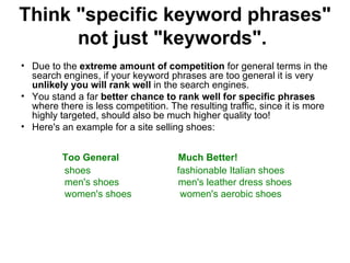 Think "specific keyword phrases" not just "keywords".   Due to the  extreme amount of competition  for general terms in the search engines, if your keyword phrases are too general it is very  unlikely you will rank well  in the search engines.  You stand a far  better chance to rank well for specific phrases  where there is less competition. The resulting traffic, since it is more highly targeted, should also be much higher quality too!  Here's an example for a site selling shoes: Too General  Much Better! shoes    fashionable Italian shoes  men's shoes  men's leather dress shoes women's shoes  women's aerobic shoes 