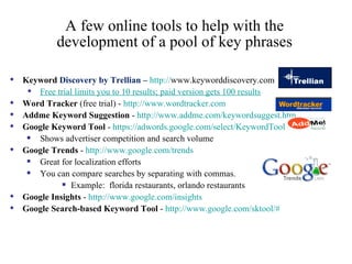 A few online tools to help with the development of a pool of key phrases Keyword  Discovery by Trellian –  http:// www.keyworddiscovery.com   Free trial limits you to 10 results; paid version gets 100 results Word Tracker  (free trial) -  http://www.wordtracker.com   Addme Keyword Suggestion  -  http:// www.addme.com/keywordsuggest.htm   Google Keyword Tool  -  https://adwords.google.com/select/KeywordTool   Shows advertiser competition and search volume Google Trends  -  http:// www.google.com /trends Great for localization efforts You can compare searches by separating with commas.  Example:  florida restaurants, orlando restaurants Google Insights  -  http://www.google.com/insights   Google Search-based Keyword Tool  -  http://www.google.com/sktool/#   