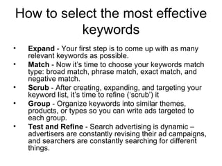 How to select the most effective keywords Expand  - Your first step is to come up with as many relevant keywords as possible. Match  - Now it’s time to choose your keywords match type: broad match, phrase match, exact match, and negative match. Scrub  - After creating, expanding, and targeting your keyword list, it’s time to refine (‘scrub’) it  Group  - Organize keywords into similar themes, products, or types so you can write ads targeted to each group.  Test and Refine  - Search advertising is dynamic – advertisers are constantly revising their ad campaigns, and searchers are constantly searching for different things. 
