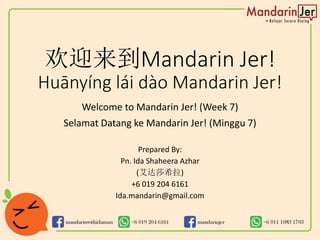 欢迎来到Mandarin Jer!
Huānyíng lái dào Mandarin Jer!
Welcome to Mandarin Jer! (Week 7)
Selamat Datang ke Mandarin Jer! (Minggu 7)
Prepared By:
Pn. Ida Shaheera Azhar
(艾达莎希拉)
+6 019 204 6161
Ida.mandarin@gmail.com
 