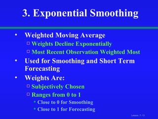 3. Exponential Smoothing Weighted Moving Average Weights Decline Exponentially Most Recent Observation Weighted Most Used for Smoothing and Short Term Forecasting Weights Are: Subjectively Chosen Ranges from 0 to 1 Close to 0 for Smoothing Close to 1 for Forecasting 
