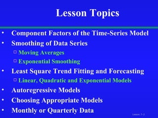 Lesson Topics Component Factors of the Time-Series Model Smoothing of Data Series Moving Averages Exponential Smoothing Least Square Trend Fitting and Forecasting Linear, Quadratic and Exponential Models Autoregressive Models Choosing Appropriate Models Monthly or Quarterly Data 