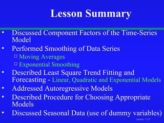 Lesson Summary Discussed Component Factors of the Time-Series Model Performed Smoothing of Data Series Moving Averages Exponential Smoothing Described Least Square Trend Fitting and Forecasting -  Linear, Quadratic and Exponential Models Addressed Autoregressive Models Described Procedure for Choosing Appropriate Models Discussed Seasonal Data (use of dummy variables) 
