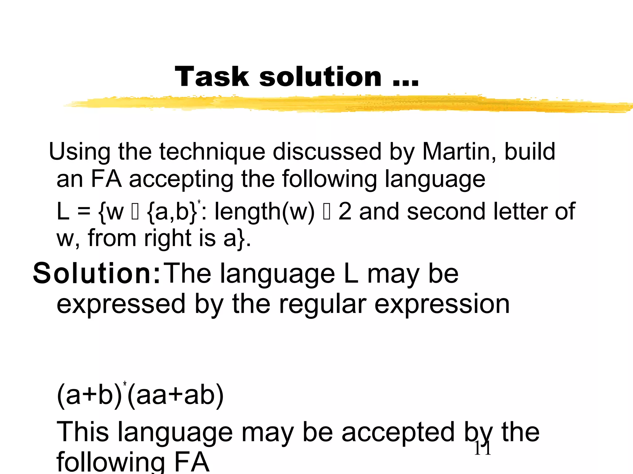 11
Task solution …
Using the technique discussed by Martin, build
an FA accepting the following language
L = {w  {a,b}*
: length(w)  2 and second letter of
w, from right is a}.
Solution:The language L may be
expressed by the regular expression
(a+b)*
(aa+ab)
This language may be accepted by the
following FA
 