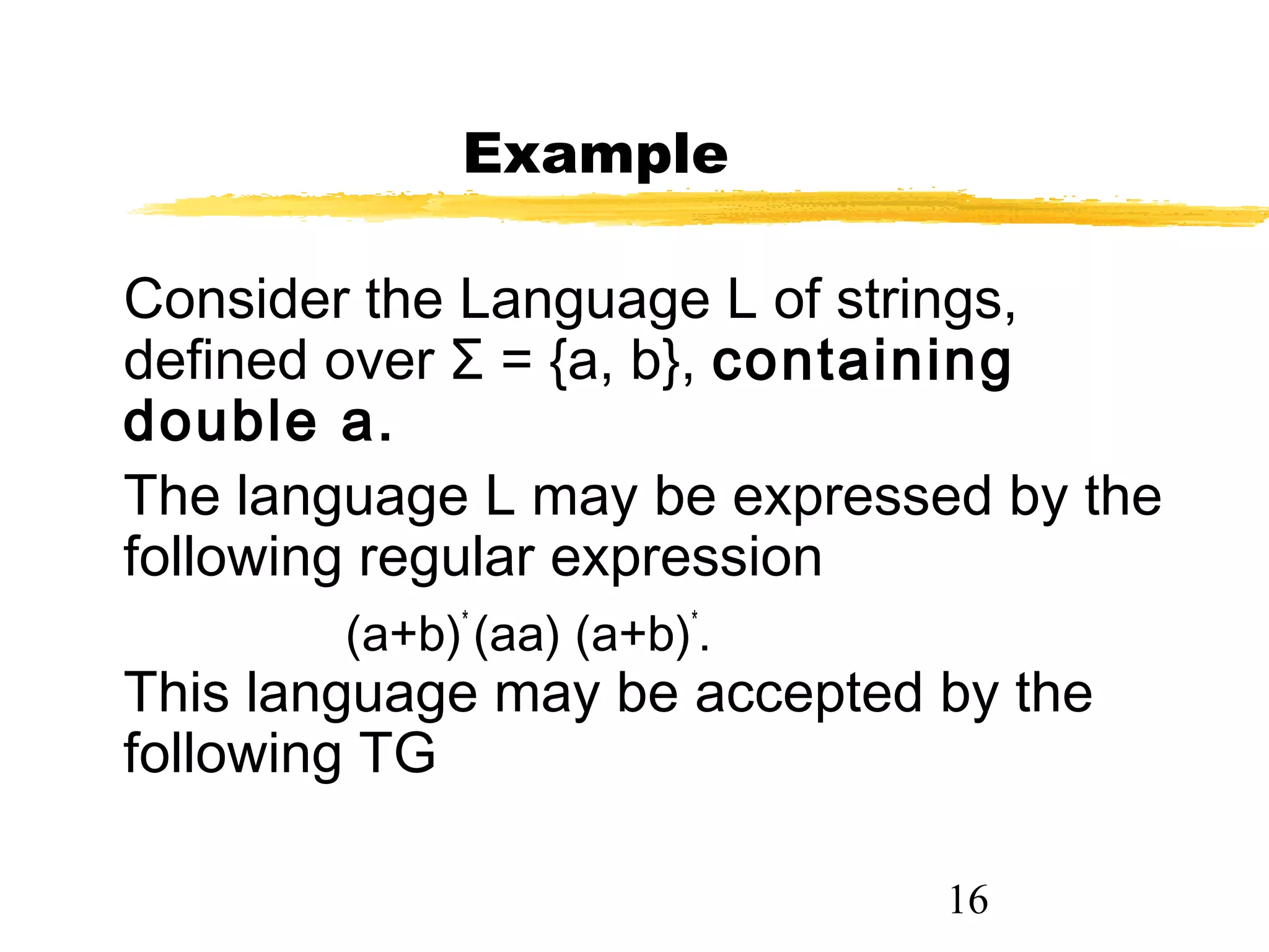 16
Example
Consider the Language L of strings,
defined over Σ = {a, b}, containing
double a.
The language L may be expressed by the
following regular expression
(a+b)*
(aa) (a+b)*
.
This language may be accepted by the
following TG
 