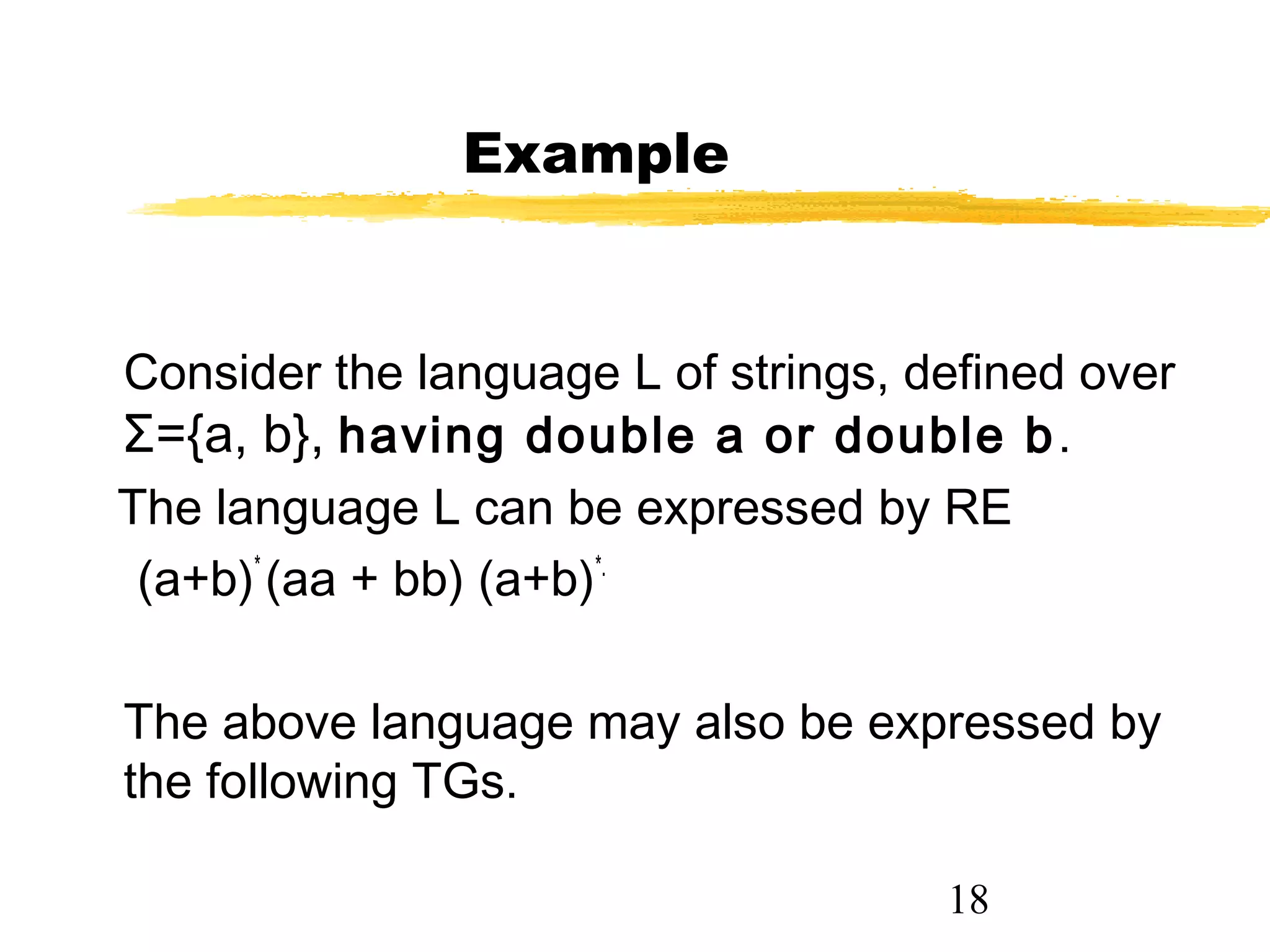18
Example
Consider the language L of strings, defined over
Σ={a, b}, having double a or double b.
The language L can be expressed by RE
(a+b)*
(aa + bb) (a+b)*.
The above language may also be expressed by
the following TGs.
 