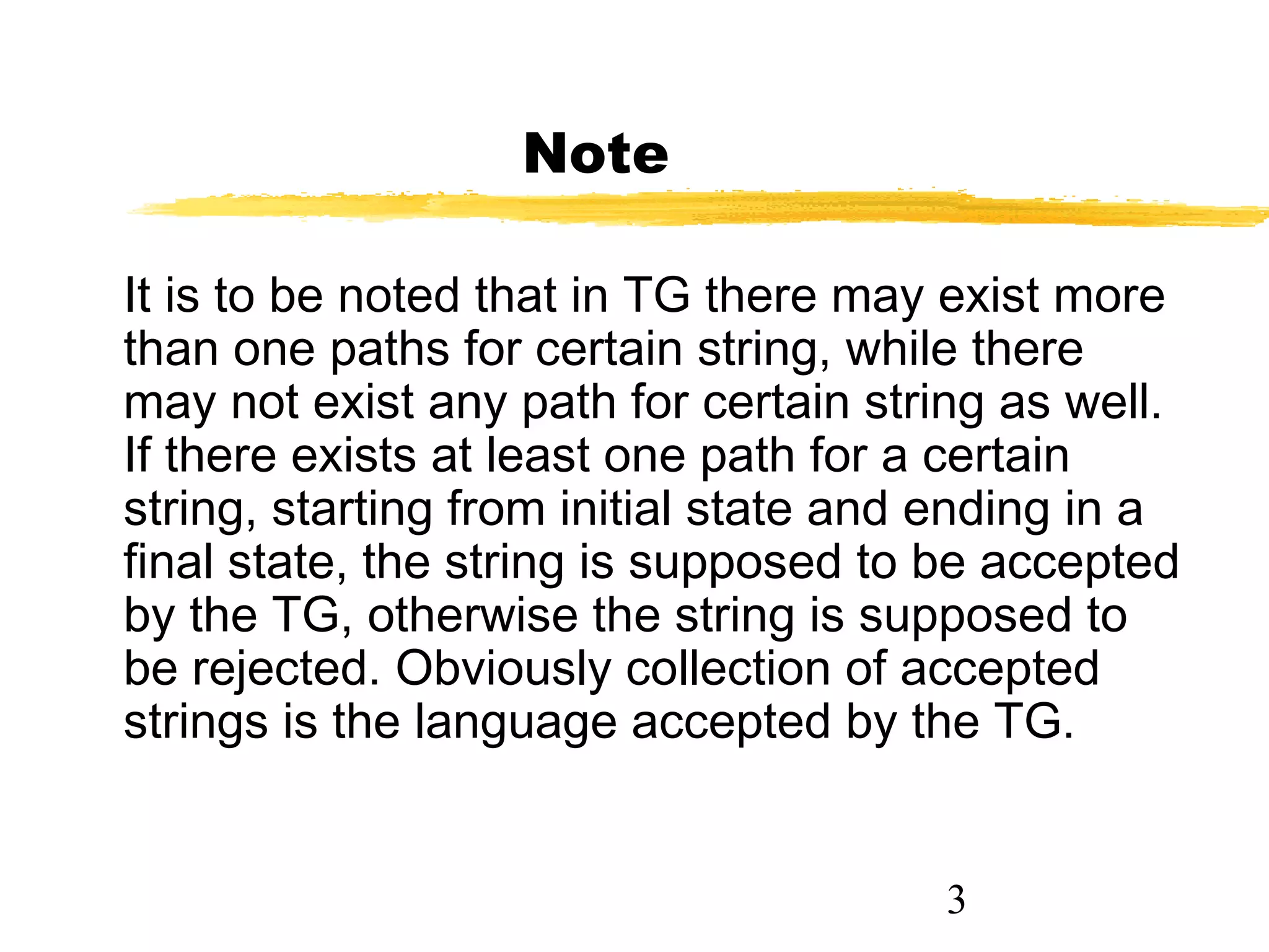 3
Note
It is to be noted that in TG there may exist more
than one paths for certain string, while there
may not exist any path for certain string as well.
If there exists at least one path for a certain
string, starting from initial state and ending in a
final state, the string is supposed to be accepted
by the TG, otherwise the string is supposed to
be rejected. Obviously collection of accepted
strings is the language accepted by the TG.
 