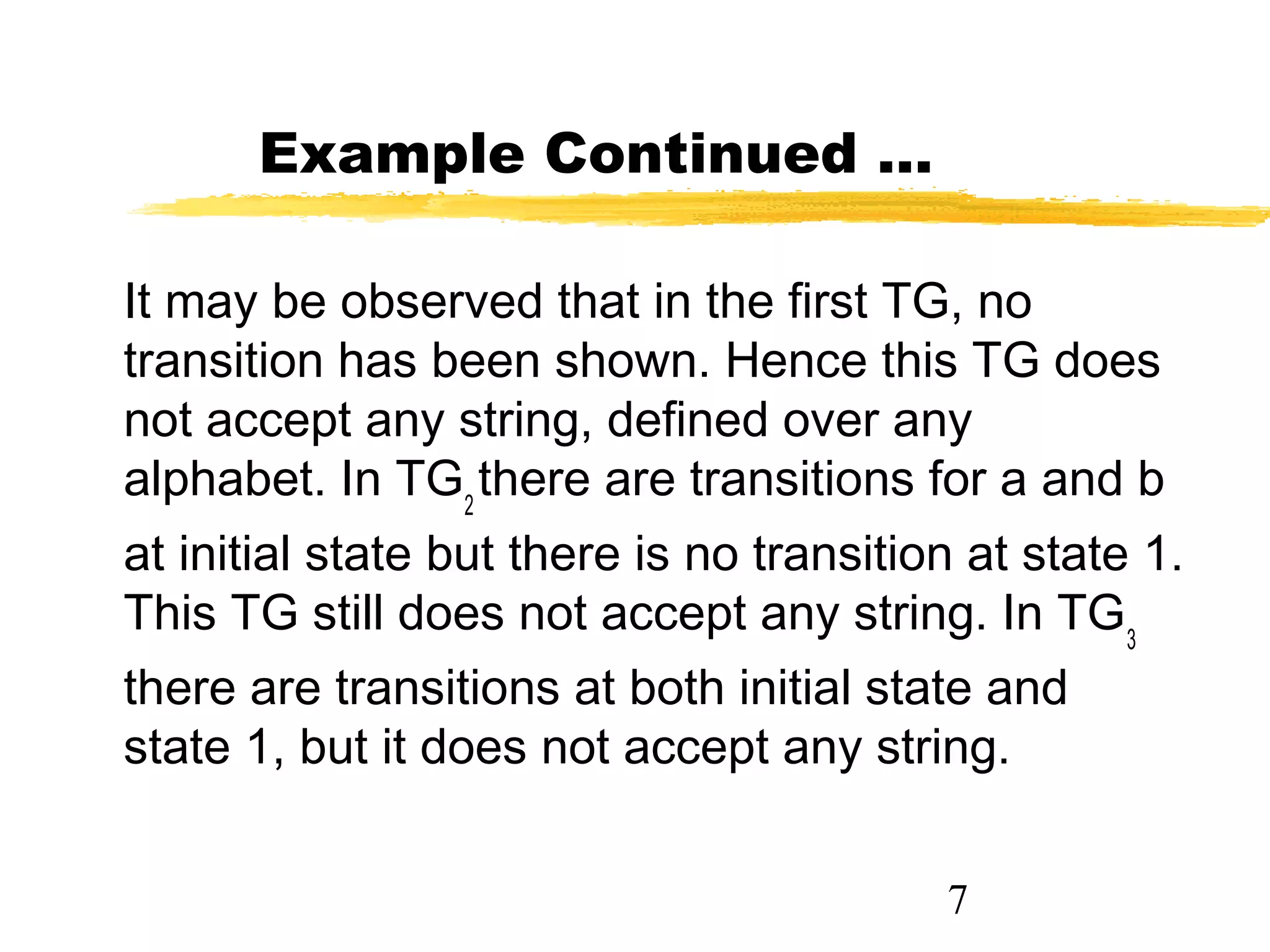7
Example Continued …
It may be observed that in the first TG, no
transition has been shown. Hence this TG does
not accept any string, defined over any
alphabet. In TG2
there are transitions for a and b
at initial state but there is no transition at state 1.
This TG still does not accept any string. In TG3
there are transitions at both initial state and
state 1, but it does not accept any string.
 